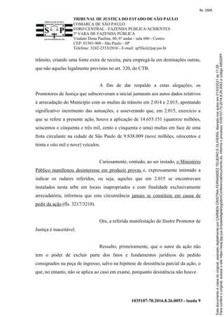 TRIBUNAL DE JUSTIÇA DO ESTADO DE SÃO PAULO
COMARCA DE SÃO PAULO
FORO CENTRAL - FAZENDA PÚBLICA/ACIDENTES
5ª VARA DE FAZENDA PÚBLICA
Viaduto Dona Paulina, 80, 6º andar - sala 606 - Centro
CEP: 01501-908 - São Paulo - SP
Telefone: 3242-2333r2016 - E-mail: sp5faz@tjsp.jus.br
1035107-70.2016.8.26.0053 - lauda 9
trânsito, criando uma fonte extra de receita, para empregá-la em destinações outras,
que não aquelas legalmente previstas no art. 320, do CTB.
A fim de dar respaldo a estas alegações, os
Promotores de Justiça que subscreveram a inicial juntaram aos autos dados relativos
à arrecadação do Município com as multas de trânsito em 2.014 e 2.015, apontando
significativo incremento das autuações, e asseverando que, em 2.015, exercício a
que se refere a presente ação, houve a aplicação de 14.653.151 (quatorze milhões,
seiscentos e cinquenta e três mil, cento e cinquenta e uma) multas em face de uma
frota circulante na cidade de São Paulo de 9.838.009 (nove milhões, oitocentos e
trinta e oito mil e nove) veículos.
Curiosamente, contudo, ao ser instado, o Ministério
Público manifestou desinteresse em produzir provas e, expressamente intimado a
indicar os radares referidos, ou seja, aqueles que em 2.015 se encontravam
instalados nesta urbe em locais inapropriados e com finalidade exclusivamente
arrecadatória, informou que esta circunstância jamais se constituiu em causa de
pedir da ação (fls. 3217/3218).
Ora, a referida manifestação do Ilustre Promotor de
Justiça é inaceitável.
Ressalto, primeiramente, que o autor da ação não
tem o poder de excluir parte dos fatos e fundamentos jurídicos do pedido
consignados na peça de ingresso, salvo na hipótese de desistência parcial da ação, o
que, no entanto, não se aplica ao caso em exame, porquanto desistência não houve.
Para
conferir
o
original,
acesse
o
site
https://esaj.tjsp.jus.br/pastadigital/pg/abrirConferenciaDocumento.do,
informe
o
processo
1035107-70.2016.8.26.0053
e
código
A8020FF.
Este
documento
é
cópia
do
original,
assinado
digitalmente
por
CARMEN
CRISTINA
FERNANDEZ
TEIJEIRO
E
OLIVEIRA,
liberado
nos
autos
em
01/03/2021
às
17:29
.
fls. 3585
 