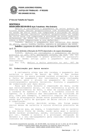 PODER JUDICIÁRIO FEDERAL
JUSTIÇA DO TRABALHO - 4ª REGIÃO
RIO GRANDE DO SUL
2ª Vara do Trabalho de Taquara
SENTENÇA
00559-2009-382-04-00-0 Ação Trabalhista - Rito Ordinário
Documento digitalmente assinado, em 28 -09-2009, nos termos da Lei 11.419, de 19 -12-2006.
Confira a autenticidade deste documento no endereço www.trt4.jus.br.
Identificador: 00005.68683.82009.09281.50619 -1
Sentença - fl. 2
Defiro a reclamante o pagamento do aviso prévio de
trinta dias; férias proporcionais com acréscimo de 1/3
na razão de 09/12 avos (já computada a projeção do aviso
prévio); décimo terceiro salário proporcional na razão
de 10/12 avos (já computada a projeção do aviso prévio);
diferenças de FGTS do contrato e indenização de 40%
sobre o FGTS (depositado e ora deferido).
Também, defiro o pagamento dos salários dos meses
de abril, maio, junho, julho, agosto e setembro de 2008.
Indefiro o pagamento do salário do mês de março de 2008, ante o documento 02
da fl. 53.
Já foi deferida a liberação do FGTS depositado e do seguro-desemprego.
Também, defiro ao reclamante o pagamento da multa
prevista no art. 477, parágrafo oitavo, da CLT, uma vez
que não foi observado o prazo previsto no parágrafo
sexto do mesmo artigo para o pagamento das verbas
rescisórias.
Por fim, defiro a multa prevista no art. 467 da
CLT.
II. Indenização por danos morais
A reclamante alega que não recebeu o pagamento dos
salários a partir de março de 2008 e das verbas
rescisórias, os quais possuem caráter alimentar. Diz que
a falta de pagamento dos vencimentos pela reclamada
contribuiu para o atraso no pagamento de contas e
constrangimento perante terceiros. Postula o pagamento
de indenização por dano moral.
Para que haja direito a reparação do dano, ainda
que exclusivamente moral, se faz necessária a prova da
efetiva existência do dano, o nexo de causalidade entre
a conduta do agente e o dano e a conduta ilícita do
agente, ou a ausência das excludentes da ilicitude do
ato, como por exemplo, o exercício regular de direito.
Todos os pressupostos devem estar presentes em conjunto,
sendo que a falta de qualquer um deles retira o direito
à indenização.
Conforme restou decidido acima, não foram pagos
vários meses de salários e outros direitos previstos em
lei.
Veja-se que, em regra, o trabalhador tem no salário
a sua única fonte de renda, razão pela qual o salário
detém caráter alimentar, sendo, inclusive, impenhorável
por lei. Também o salário é a principal obrigação do
devedor e o seu não-pagamento gera rescisão indireta do
contrato de trabalho.
 
