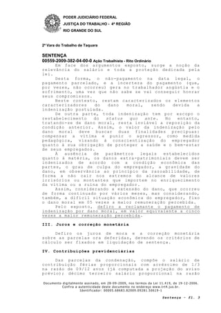 PODER JUDICIÁRIO FEDERAL
JUSTIÇA DO TRABALHO - 4ª REGIÃO
RIO GRANDE DO SUL
2ª Vara do Trabalho de Taquara
SENTENÇA
00559-2009-382-04-00-0 Ação Trabalhista - Rito Ordinário
Documento digitalmente assinado, em 28 -09-2009, nos termos da Lei 11.419, de 19 -12-2006.
Confira a autenticidade deste documento no endereço www.trt4.jus.br.
Identificador: 00005.68683.82009.09281.50619 -1
Sentença - fl. 3
Em face dos argumentos exposto, surge a noção da
relevância do salário e toda a proteção dedicada pela
lei.
Desta forma, o não-pagamento na data legal, o
pagamento parcelado, e a incerteza do pagamento (que,
por vezes, não ocorreu) gera no trabalhador angústia e o
sofrimento, uma vez que não sabe se vai conseguir honrar
seus compromissos.
Neste contexto, restam caracterizados os elementos
caracterizadores do dano moral, sendo devida a
indenização postulada.
De outra parte, toda indenização tem por escopo o
restabelecimento do status quo ante. No entanto,
tratando-se de dano moral, resta inviável a reposição da
condição anterior. Assim, o valor da indenização pelo
dano moral deve buscar duas finalidades precípuas:
compensar a vítima e punir o agressor, como medida
pedagógica, visando à conscientização do empregador
quanto à sua obrigação de proteger a saúde e o bem-estar
de seus empregados.
À ausência de parâmetros legais estabelecidos
quanto à matéria, os danos extra-patrimoniais devem ser
indenizados de acordo com a condição econômica das
partes, o grau de culpa do empregador, a gravidade do
dano, em observância ao princípio da razoabilidade, de
forma a não cair nos extremos do alcance de valores
irrisórios ou montantes que importem no enriquecimento
da vítima ou a ruína do empregador.
Assim, considerando a extensão do dano, que ocorreu
de forma continuado por vários meses, mas considerando,
também, a difícil situação econômica do empregador, fixo
o dano moral em 05 vezes a maior remuneração percebida.
Pelo exposto, defiro a reclamante o pagamento de
indenização por dano moral, em valor equivalente a cinco
vezes a maior remuneração percebida.
III. Juros e correção monetária
Defiro os juros de mora e a correção monetária
sobre as parcelas ora deferidas, devendo os critérios de
cálculo ser fixados em liquidação de sentença.
IV. Contribuições previdenciárias
Das parcelas da condenação, compõe o salário de
contribuição férias proporcionais com acréscimo de 1/3
na razão de 09/12 avos (já computada a projeção do aviso
prévio); décimo terceiro salário proporcional na razão
 