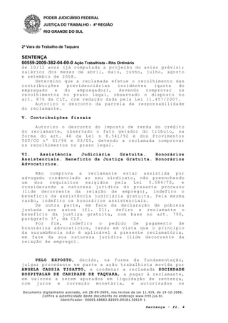 PODER JUDICIÁRIO FEDERAL
JUSTIÇA DO TRABALHO - 4ª REGIÃO
RIO GRANDE DO SUL
2ª Vara do Trabalho de Taquara
SENTENÇA
00559-2009-382-04-00-0 Ação Trabalhista - Rito Ordinário
Documento digitalmente assinado, em 28 -09-2009, nos termos da Lei 11.419, de 19 -12-2006.
Confira a autenticidade deste documento no endereço www.trt4.jus.br.
Identificador: 00005.68683.82009.09281.50619 -1
Sentença - fl. 4
de 10/12 avos (já computada a projeção do aviso prévio);
salários dos meses de abril, maio, junho, julho, agosto
e setembro de 2008.
Determino que a reclamada efetue o recolhimento das
contribuições previdenciárias incidentes (quota do
empregado e do empregador), devendo comprovar os
recolhimentos no prazo legal, observado o disposto no
art. 876 da CLT, com redação dada pela Lei 11.457/2007.
Autorizo o desconto da parcela de responsabilidade
do reclamante.
V. Contribuições fiscais
Autorizo o desconto do imposto de renda do crédito
do reclamante, observado o fato gerador do tributo, na
forma do art. 46 da Lei n 8.541/92 e dos Provimentos
TST/CG nº 01/96 e 03/05, devendo a reclamada comprovar
os recolhimentos no prazo legal.
VI. Assistência Judiciária Gratuita. Honorários
Assistenciais. Benefício da Justiça Gratuita. Honorários
Advocatícios.
Não comprova a reclamante estar assistida por
advogado credenciado ao seu sindicato, não preenchendo
um dos requisitos exigidos pela Lei 5.584/70, e
considerando a natureza jurídica do presente processo
(lide decorrente da relação de emprego), indefiro o
benefício da assistência judiciária gratuita. Pela mesma
razão, indefiro os honorários assistenciais.
De outra parte, em face da declaração de pobreza
juntada aos autos (fl. 21), defiro a reclamante o
benefício da justiça gratuita, com base no art. 790,
parágrafo 3º, da CLT.
Por fim, indefiro o pedido de pagamento de
honorários advocatícios, tendo em vista que o princípio
da sucumbência não é aplicável à presente reclamatória,
em face da sua natureza jurídica (lide decorrente da
relação de emprego).
PELO EXPOSTO, decido, na forma da fundamentação,
julgar procedente em parte a ação trabalhista movida por
ANGELA CASSIA TISATTO, e condenar a reclamada SOCIEDADE
HOSPITALAR DE CARIDADE DE TAQUARA, a pagar à reclamante,
em valores a serem apurados em liquidação de sentença,
com juros e correção monetária, e autorizados os
 