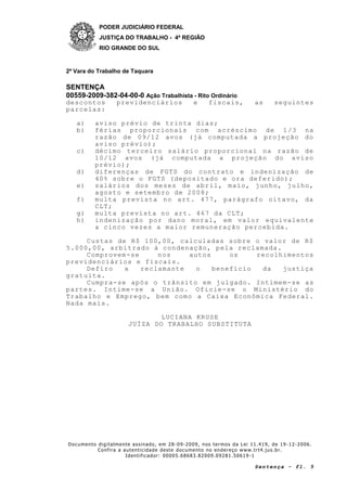 PODER JUDICIÁRIO FEDERAL
JUSTIÇA DO TRABALHO - 4ª REGIÃO
RIO GRANDE DO SUL
2ª Vara do Trabalho de Taquara
SENTENÇA
00559-2009-382-04-00-0 Ação Trabalhista - Rito Ordinário
Documento digitalmente assinado, em 28 -09-2009, nos termos da Lei 11.419, de 19 -12-2006.
Confira a autenticidade deste documento no endereço www.trt4.jus.br.
Identificador: 00005.68683.82009.09281.50619 -1
Sentença - fl. 5
descontos previdenciários e fiscais, as seguintes
parcelas:
a) aviso prévio de trinta dias;
b) férias proporcionais com acréscimo de 1/3 na
razão de 09/12 avos (já computada a projeção do
aviso prévio);
c) décimo terceiro salário proporcional na razão de
10/12 avos (já computada a projeção do aviso
prévio);
d) diferenças de FGTS do contrato e indenização de
40% sobre o FGTS (depositado e ora deferido);
e) salários dos meses de abril, maio, junho, julho,
agosto e setembro de 2008;
f) multa prevista no art. 477, parágrafo oitavo, da
CLT;
g) multa prevista no art. 467 da CLT;
h) indenização por dano moral, em valor equivalente
a cinco vezes a maior remuneração percebida.
Custas de R$ 100,00, calculadas sobre o valor de R$
5.000,00, arbitrado à condenação, pela reclamada.
Comprovem-se nos autos os recolhimentos
previdenciários e fiscais.
Defiro a reclamante o benefício da justiça
gratuita.
Cumpra-se após o trânsito em julgado. Intimem-se as
partes. Intime-se a União. Oficie-se o Ministério do
Trabalho e Emprego, bem como a Caixa Econômica Federal.
Nada mais.
LUCIANA KRUSE
JUÍZA DO TRABALHO SUBSTITUTA
 