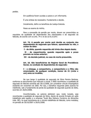 pedido.
!
Em audiência foram ouvidas a autora e um informante.
!
É uma síntese do necessário. Fundamento e decido.
!
Inicialmente, defiro os benefícios da Justiça Gratuita.
!
Passo ao exame do mérito.
!
Para a concessão da pensão por morte, devem ser preenchidos os
requisitos da qualidade de dependentes dos interessados e de segurado do
falecido, de acordo com os arts. 74 e 16 da Lei 8.213/91:
!
Art. 74. A pensão por morte será devida ao conjunto dos
dependentes do segurado que falecer, aposentado ou não, a
contar da data:
I - do óbito, quando requerida até trinta dias depois deste;
II - do requerimento, quando requerida após o prazo
previsto no inciso anterior;
III - da decisão judicial, no caso de morte presumida.
!
Art. 16. São beneficiários do Regime Geral de Previdência
Social, na condição de dependentes do segurado:
I - o cônjuge, a companheira, o companheiro e o filho não
emancipado, de qualquer condição, menor de 21 (vinte e
um) anos ou inválido;
!
!
No que tange à qualidade de segurado de Silvio Pereira Barbosa,
conforme os documentos que instruem a inicial, o INSS reconheceu a qualidade de
segurado do falecido somente até 18/11/2006, por considerar vínculo empregatício
existente em novembro de 2005. Por isso, o benefício requerido pelos autores foi
indeferido, sob o fundamento da perda da qualidade de segurado quando do óbito,
ocorrido em 26/01/2008.
!
Inconformados, os autores pleiteiam que, neste Juizado, seja
reconhecida a qualidade de segurado de Silvio, diante de acordo firmado em ação
trabalhista pelo espólio e a empresa “Sushi Boy Delivery Comércio de Alimentos
Ltda. ME), no qual reconheceu-se o vínculo trabalhista do falecido, como motoboy,
no período de 26/10/2007 a 26/01/2008.
!
 