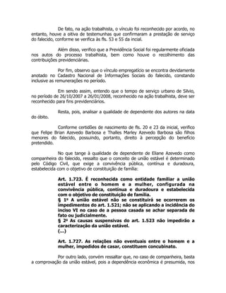 De fato, na ação trabalhista, o vínculo foi reconhecido por acordo, no
entanto, houve a oitiva de testemunhas que confirmaram a prestação de serviço
do falecido, conforme se verifica às fls. 53 e 55 da incial.
Além disso, verifico que a Previdência Social foi regularmente oficiada
nos autos do processo trabalhista, bem como houve o recolhimento das
contribuições previdenciárias.
!
Por fim, observo que o vínculo empregatício se encontra devidamente
anotado no Cadastro Nacional de Informações Sociais do falecido, constando
inclusive as remunerações no período.
!
Em sendo assim, entendo que o tempo de serviço urbano de Silvio,
no período de 26/10/2007 a 26/01/2008, reconhecido na ação trabalhista, deve ser
reconhecido para fins previdenciários.
!
Resta, pois, analisar a qualidade de dependente dos autores na data
do óbito.
!
Conforme certidões de nascimento de fls. 20 e 23 da inicial, verifico
que Felipe Brian Azevedo Barbosa e Thalles Marley Azevedo Barbosa são filhos
menores do falecido, possuindo, portanto, direito à percepção do benefício
pretendido.
!
No que tange à qualidade de dependente de Eliane Azevedo como
companheira do falecido, ressalto que o conceito de união estável é determinado
pelo Código Civil, que exige a convivência pública, contínua e duradoura,
estabelecida com o objetivo de constituição de família:
!
Art. 1.723. É reconhecida como entidade familiar a união
estável entre o homem e a mulher, configurada na
convivência pública, contínua e duradoura e estabelecida
com o objetivo de constituição de família.
§ 1o
A união estável não se constituirá se ocorrerem os
impedimentos do art. 1.521; não se aplicando a incidência do
inciso VI no caso de a pessoa casada se achar separada de
fato ou judicialmente.
§ 2o
As causas suspensivas do art. 1.523 não impedirão a
caracterização da união estável.
(...)
!
Art. 1.727. As relações não eventuais entre o homem e a
mulher, impedidos de casar, constituem concubinato.
!
Por outro lado, convém ressaltar que, no caso de companheira, basta
a comprovação da união estável, pois a dependência econômica é presumida, nos
 