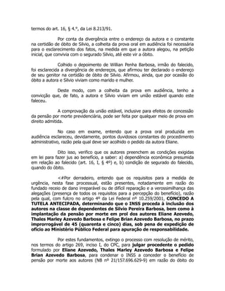 termos do art. 16, § 4.°, da Lei 8.213/91.
!
Por conta da divergência entre o endereço da autora e o constante
na certidão de óbito de Silvio, a colheita da prova oral em audiência foi necessária
para o esclarecimento dos fatos, na medida em que a autora alegou, na petição
inicial, que convivia com o segurado Silvio, até este vir a óbito.
!
Colhido o depoimento de Willian Penha Barbosa, irmão do falecido,
foi esclarecida a divergência de endereços, que afirmou ter declarado o endereço
de seu genitor na certidão de óbito de Silvio. Afirmou, ainda, que por ocasião do
óbito a autora e Silvio viviam como marido e mulher.
Deste modo, com a colheita da prova em audiência, tenho a
convicção que, de fato, a autora e Silvio viviam em união estável quando este
faleceu.
!
A comprovação da união estável, inclusive para efeitos de concessão
da pensão por morte previdenciária, pode ser feita por qualquer meio de prova em
direito admitida.
!
No caso em exame, entendo que a prova oral produzida em
audiência esclareceu, devidamente, pontos duvidosos constantes do procedimento
administrativo, razão pela qual deve ser acolhido o pedido da autora Eliane.
!
Dito isso, verifico que os autores preenchem as condições exigidas
em lei para fazer jus ao benefício, a saber: a) dependência econômica presumida
em relação ao falecido (art. 16, I, § 4º) e, b) condição de segurado do falecido,
quando do óbito.
!
<#Por derradeiro, entendo que os requisitos para a medida de
urgência, nesta fase processual, estão presentes, notadamente em razão do
fundado receio de dano irreparável ou de difícil reparação e a verossimilhança das
alegações (presença de todos os requisitos para a percepção do benefício), razão
pela qual, com fulcro no artigo 4º da Lei Federal nº 10.259/2001, CONCEDO A
TUTELA ANTECIPADA, determinando que o INSS proceda à inclusão dos
autores na classe de dependentes de Silvio Pereira Barbosa, bem como à
implantação da pensão por morte em prol dos autores Eliane Azevedo,
Thales Marley Azevedo Barbosa e Felipe Brian Azevedo Barbosa, no prazo
improrrogável de 45 (quarenta e cinco) dias, sob pena de expedição de
ofício ao Ministério Público Federal para apuração de responsabilidade.
!
Por estes fundamentos, extingo o processo com resolução de mérito,
nos termos do artigo 269, inciso I, do CPC, para julgar procedente o pedido
formulado por Eliane Azevedo, Thales Marley Azevedo Barbosa e Felipe
Brian Azevedo Barbosa, para condenar o INSS a conceder o benefício de
pensão por morte aos autores (NB nº 21/157.696.629-9) em razão do óbito do
 