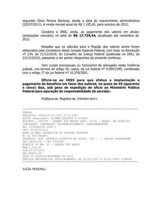 segurado Silvio Pereira Barbosa, desde a data do requerimento administrativo
(22/07/2011). A renda mensal atual de R$ 1.105,45, para outubro de 2012.
!
Condeno o INSS, ainda, ao pagamento dos valores em atraso
(prestações vencidas) no total de R$ 17.729,44, atualizado até novembro de
2012.
!
Ressalto que os cálculos para a fixação dos valores acima foram
elaborados pela Contadoria desse Juizado Especial Federal, com base na Resolução
nº 134, de 21/12/2010, do Conselho da Justiça Federal (publicada no DOU, de
23/12/2010), passando a ser partes integrantes da presente sentença.
!
Sem custas processuais ou honorários de advogado nesta instância
judicial, nos termos do artigo 55, caput, da Lei federal nº 9.099/1995, combinado
com o artigo 1º da Lei federal nº 10.259/2001.
!
Oficie-se ao INSS para que efetue a implantação e
pagamento do benefício em favor dos autores, no prazo de 45 (quarenta
e cinco) dias, sob pena de expedição de ofício ao Ministério Público
Federal para apuração de responsabilidade do servidor.
!
Publique-se. Registre-se. Intimem-se#>
!
!******************************************************************
SÚMULA
PROCESSO: 0041029-37.2011.4.03.6301
AUTOR (Segurado): ELIANE AZEVEDO E OUTROS
ASSUNTO : 040108 - PENSÃO POR MORTE (ART. 74/9) - BENEF. EM ESPÉCIE/
CONCESSÃO/ CONVERSÃO/ RESTABELECIMENTO/ COMPLEMENTAÇÃO
NB: 1576966299 (DIB )
CPF: 42044731215
NOME DA MÃE: APARECIDA DE LOURDES AZEVEDO
Nº do PIS/PASEP:
ENDEREÇO: RUA ANTÔNIO DIONÍZIO DE SOUZA, 106 - - JARDIM COPACABANA
SAO PAULO/SP - CEP 4939090
ESPÉCIE DO NB: 21 - PENSÃO POR MORTE
RMA:1.105,45
DIB:22/07/2011
RMI:R$847,69
DATA DO CÁLCULO:NOVEMBRO DE 2012
PERÍODO RECONHECIDO JUDICIALMENTE: DE 26/10/2007 A 26/01/2008 (COMUM)
******************************************************************
!
JUÍZA FEDERAL:
 