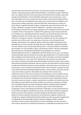 que atenderam a ocorrência afirmaram que o réu apresentava sintomas de embriaguez
alcoólica, razão pela qual passou pelo teste de etilômetro, constatando a suspeita. Afirmaram
que o réu, naquele momento, afirmou que estava retornando do aterro sanitário, onde havia
passado o dia trabalhando a serviço da Prefeitura Municipal e por isso estava com o carro
oficial destinado ao seu uso em serviço.No mesmo sentido, a testemunha de Defesa afirmou
que o réu esteve com ela trabalhando numa área rural e, ao final do dia e do trabalho, o réu
retornou para a cidade conduzindo o veículo do Município, salientando que o serviço era
oficial. Quanto a ingestão de bebida alcoólica, a testemunha nada soube esclarecer.No caso
em tela, submetido o acusado ao teste do “bafômetro”, constatou-se que estava com
concentração de álcool por litro de sangue equivalente a 0,51 miligramas de álcool por litro de
ar expelido. Pratica o tipo penal do art. 306 do CTB o agente que conduz veículo automotor,
em via pública com a capacidade psicomotora alterada, seja sob efeito de álcool ou de outra
substância psicoativa. No caso dos autos, com concentração de álcool, atestada por
etilômetro, como igual ou superior a três décimos de miligrama por litro de ar expirado. No
presente caso, verifica-se que o réu apresentava mais do que a concentração de álcool
tolerada, caracterizando, sem sombra de dúvida, o delito em questão. Atualmente, já está
pacificado que o crime em questão não exige, para sua configuração, a existência de perigo
concreto, tratando-se de crime de perigo abstrato.Assim, o conjunto probatório é veemente
para encadear um raciocínio lógico e seguro, suficiente para proferir o decreto condenatório,
demonstrando que a infração penal de trânsito foi praticada pelo réu, conforme
fundamentação supra.Por fim, a culpabilidade está demonstrada uma vez que o réu conduzia
veículo alcoolizado, sabia da ilicitude da sua atitude, agiu dolosamente e no momento da ação
tinha condições de atuar diversamente, mas não o fez.Por outro lado, no tocante a imputação
do crime previsto no art. 312, caput do CP, efetivamente não vislumbro nos autos provas
acerca de sua ocorrência.Como bem pontuado pelo Digno Promotor de Justiça, o fato, embora
extremamente reprovável moralmente, não se caracteriza como ilícito penal, mas tão somente
na esfera administrativa.Consoante as provas coletadas, incontroverso que o réu utilizou-se de
veículo após o uso em serviço para assuntos particulares. Num momento, consta que teria ido
a uma reunião de família onde ingerira bebida alcoólica; nutro momento, consta que teria ido
a casa de um amigo ou parente, onde ingerira duas cervejas. Num ou noutro caso,
evidentemente não se trata de uso do veículo em serviço!Deveria o réu ter deixado o veículo
no paço municipal logo após o encerramento do serviço oficial.Evidente, portanto, que o réu
teve atitude moral e eticamente inaceitável, eis que detentor de alto cargo público naquele
momento e deveria ter postura e conduta irrepreensível no trabalho e no trato da coisa e dos
bens públicos, porque espelho aos demais servidores de menor grau hierárquico e também
para a sociedade em geral, que espera dos gestores públicos atuação profissional ilibada, o
que, infelizmente, não foi o que se viu. Ao contrário, agiu o réu de modo totalmente
irresponsável, imoral e não profissional.Inobstante o explicitado, o uso de veículo pessoal em
tal circunstância configura o peculato de uso, já que o réu não tinha intenção de se apropriar
do bem que estava sob sua guarda e não tinha intenção de não devolvê-lo ao patrimônio
público.Os tribunais superiores já pacificaram tal entendimento, exigindo a existência de
vontade de se apropriar definitivamente do bem público que está sob a guarda do agente para
a configuração do ilícito penal.Não havendo o elemento subjetivo referido, a questão
restringe-se a ilícito na esfera administrativa ou ato de improbidade, mas não é punível na
seara criminal, devendo ser reconhecida, forçosamente, a atipicidade da conduta para fim de
 