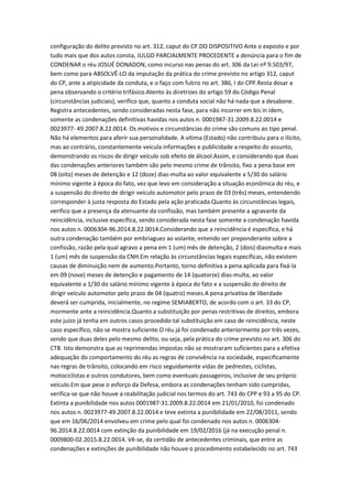 configuração do delito previsto no art. 312, caput do CP.DO DISPOSITIVO Ante o exposto e por
tudo mais que dos autos consta, JULGO PARCIALMENTE PROCEDENTE a denúncia para o fim de
CONDENAR o réu JOSUÉ DONADON, como incurso nas penas do art. 306 da Lei nº 9.503/97,
bem como para ABSOLVÊ-LO da imputação da prática do crime previsto no artigo 312, caput
do CP, ante a atipicidade da conduta, e o faço com fulcro no art. 386, I do CPP.Resta dosar a
pena observando o critério trifásico.Atento às diretrizes do artigo 59 do Código Penal
(circunstâncias judiciais), verifico que, quanto a conduta social não há nada que a desabone.
Registra antecedentes, sendo consideradas nesta fase, para não incorrer em bis in idem,
somente as condenações definitivas havidas nos autos n. 0001987-31.2009.8.22.0014 e
0023977- 49.2007.8.22.0014. Os motivos e circunstâncias do crime são comuns ao tipo penal.
Não há elementos para aferir sua personalidade. A vítima (Estado) não contribuiu para o ilícito,
mas ao contrário, constantemente veicula informações e publicidade a respeito do assunto,
demonstrando os riscos de dirigir veículo sob efeito de álcool.Assim, e considerando que duas
das condenações anteriores também são pelo mesmo crime de trânsito, fixo a pena base em
08 (oito) meses de detenção e 12 (doze) dias-multa ao valor equivalente a 5/30 do salário
mínimo vigente à época do fato, vez que levo em consideração a situação econômica do réu, e
a suspensão do direito de dirigir veículo automotor pelo prazo de 03 (três) meses, entendendo
corresponder à justa resposta do Estado pela ação praticada.Quanto às circunstâncias legais,
verifico que a presença da atenuante da confissão, mas também presente a agravante da
reincidência, inclusive específica, sendo considerada nesta fase somente a condenação havida
nos autos n. 0006304-96.2014.8.22.0014.Considerando que a reincidência é específica, e há
outra condenação também por embriaguez ao volante, entendo ser preponderante sobre a
confissão, razão pela qual agravo a pena em 1 (um) mês de detenção, 2 (dois) diasmulta e mais
1 (um) mês de suspensão da CNH.Em relação às circunstâncias legais específicas, não existem
causas de diminuição nem de aumento.Portanto, torno definitiva a pena aplicada para fixá-la
em 09 (nove) meses de detenção e pagamento de 14 (quatorze) dias-multa, ao valor
equivalente a 1/30 do salário mínimo vigente à época do fato e a suspensão do direito de
dirigir veículo automotor pelo prazo de 04 (quatro) meses.A pena privativa de liberdade
deverá ser cumprida, inicialmente, no regime SEMIABERTO, de acordo com o art. 33 do CP,
mormente ante a reincidência.Quanto a substituição por penas restritivas de direitos, embora
este juízo já tenha em outros casos procedido tal substituição em caso de reincidência, neste
caso específico, não se mostra suficiente.O réu já foi condenado anteriormente por três vezes,
sendo que duas deles pelo mesmo delito, ou seja, pela prática do crime previsto no art. 306 do
CTB. Isto demonstra que as reprimendas impostas não se mostraram suficientes para a efetiva
adequação do comportamento do réu as regras de convivência na sociedade, especificamente
nas regras de trânsito, colocando em risco seguidamente vidas de pedrestes, ciclistas,
motociclistas e outros condutores, bem como eventuais passageiros, inclusive de seu próprio
veículo.Em que pese o esforço da Defesa, embora as condenações tenham sido cumpridas,
verifica-se que não houve a reabilitação judicial nos termos do art. 743 do CPP e 93 a 95 do CP.
Extinta a punibilidade nos autos 0001987-31.2009.8.22.0014 em 21/01/2010, foi condenado
nos autos n. 0023977-49.2007.8.22.0014 e teve extinta a punibilidade em 22/08/2011, sendo
que em 16/06/2014 envolveu em crime pelo qual foi condenado nos autos n. 0006304-
96.2014.8.22.0014 com extinção da punibilidade em 19/02/2016 (já na execução penal n.
0009800-02.2015.8.22.0014. Vê-se, da certidão de antecedentes criminais, que entre as
condenações e extinções de punibilidade não houve o procedimento estabelecido no art. 743
 