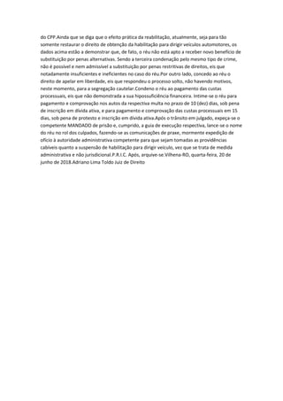 do CPP.Ainda que se diga que o efeito prática da reabilitação, atualmente, seja para tão
somente restaurar o direito de obtenção da habilitação para dirigir veículos automotores, os
dados acima estão a demonstrar que, de fato, o réu não está apto a receber novo benefício de
substituição por penas alternativas. Sendo a terceira condenação pelo mesmo tipo de crime,
não é possível e nem admissível a substituição por penas restritivas de direitos, eis que
notadamente insuficientes e ineficientes no caso do réu.Por outro lado, concedo ao réu o
direito de apelar em liberdade, eis que respondeu o processo solto, não havendo motivos,
neste momento, para a segregação cautelar.Condeno o réu ao pagamento das custas
processuais, eis que não demonstrada a sua hipossuficiência financeira. Intime-se o réu para
pagamento e comprovação nos autos da respectiva multa no prazo de 10 (dez) dias, sob pena
de inscrição em dívida ativa, e para pagamento e comprovação das custas processuais em 15
dias, sob pena de protesto e inscrição em dívida ativa.Após o trânsito em julgado, expeça-se o
competente MANDADO de prisão e, cumprido, a guia de execução respectiva, lance-se o nome
do réu no rol dos culpados, fazendo-se as comunicações de praxe, mormente expedição de
ofício à autoridade administrativa competente para que sejam tomadas as providências
cabíveis quanto a suspensão de habilitação para dirigir veículo, vez que se trata de medida
administrativa e não jurisdicional.P.R.I.C. Após, arquive-se.Vilhena-RO, quarta-feira, 20 de
junho de 2018.Adriano Lima Toldo Juiz de Direito
 
