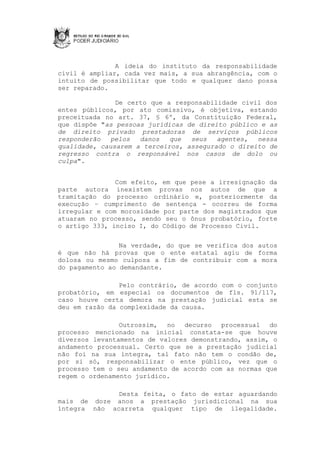 A ideia do instituto da responsabilidade
civil é ampliar, cada vez mais, a sua abrangência, com o
intuito de possibilitar que todo e qualquer dano possa
ser reparado.

               De certo que a responsabilidade civil dos
entes públicos, por ato comissivo, é objetiva, estando
preceituada no art. 37, § 6º, da Constituição Federal,
que dispõe "as pessoas jurídicas de direito público e as
de direito privado prestadoras de serviços públicos
responderão   pelos  danos   que  seus   agentes,  nessa
qualidade, causarem a terceiros, assegurado o direito de
regresso contra o responsável nos casos de dolo ou
culpa".


               Com efeito, em que pese a irresignação da
parte autora inexistem provas nos autos de que a
tramitação do processo ordinário e, posteriormente da
execução – cumprimento de sentença - ocorreu de forma
irregular e com morosidade por parte dos magistrados que
atuaram no processo, sendo seu o ônus probatório, forte
o artigo 333, inciso I, do Código de Processo Civil.


                Na verdade, do que se verifica dos autos
é que não há provas que o ente estatal agiu de forma
dolosa ou mesmo culposa a fim de contribuir com a mora
do pagamento ao demandante.

                Pelo contrário, de acordo com o conjunto
probatório, em especial os documentos de fls. 91/117,
caso houve certa demora na prestação judicial esta se
deu em razão da complexidade da causa.

                Outrossim, no decurso processual do
processo mencionado na inicial constata-se que houve
diversos levantamentos de valores demonstrando, assim, o
andamento processual. Certo que se a prestação judicial
não foi na sua íntegra, tal fato não tem o condão de,
por si só, responsabilizar o ente público, vez que o
processo tem o seu andamento de acordo com as normas que
regem o ordenamento jurídico.

              Desta feita, o fato de estar aguardando
mais de doze anos a prestação jurisdicional na sua
íntegra não acarreta qualquer tipo de ilegalidade.
 