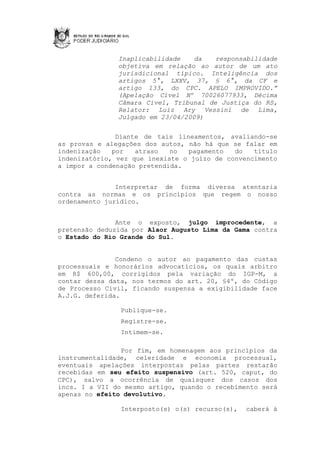 Inaplicabilidade    da   responsabilidade
               objetiva em relação ao autor de um ato
               jurisdicional típico. Inteligência dos
               artigos 5°, LXXV, 37, § 6°, da CF e
               artigo 133, do CPC. APELO IMPROVIDO.”
               (Apelação Cível Nº 70026077933, Décima
               Câmara Cível, Tribunal de Justiça do RS,
               Relator: Luiz Ary Vessini de Lima,
               Julgado em 23/04/2009)


               Diante de tais lineamentos, avaliando-se
as provas e alegações dos autos, não há que se falar em
indenização   por   atraso   no  pagamento   do   título
indenizatório, vez que inexiste o juízo de convencimento
a impor a condenação pretendida.


               Interpretar de forma diversa atentaria
contra as normas e os princípios que regem o nosso
ordenamento jurídico.


               Ante o exposto, julgo improcedente, a
pretensão deduzida por Alaor Augusto Lima da Gama contra
o Estado do Rio Grande do Sul.


               Condeno o autor ao pagamento das custas
processuais e honorários advocatícios, os quais arbitro
em R$ 600,00, corrigidos pela variação do IGP-M, a
contar dessa data, nos termos do art. 20, §4º, do Código
de Processo Civil, ficando suspensa a exigibilidade face
A.J.G. deferida.

                Publique-se.
                Registre-se.
                Intimem-se.

                Por fim, em homenagem aos princípios da
instrumentalidade, celeridade e economia processual,
eventuais apelações interpostas pelas partes restarão
recebidas em seu efeito suspensivo (art. 520, caput, do
CPC), salvo a ocorrência de quaisquer dos casos dos
incs. I a VII do mesmo artigo, quando o recebimento será
apenas no efeito devolutivo.

                Interposto(s) o(s) recurso(s),   caberá à
 