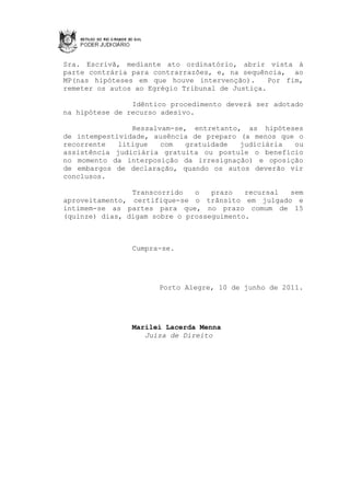 Sra. Escrivã, mediante ato ordinatório, abrir vista à
parte contrária para contrarrazões, e, na sequência, ao
MP(nas hipóteses em que houve intervenção).      Por fim,
remeter os autos ao Egrégio Tribunal de Justiça.

                Idêntico procedimento deverá ser adotado
na hipótese de recurso adesivo.

                Ressalvam-se, entretanto, as hipóteses
de intempestividade, ausência de preparo (a menos que o
recorrente   litigue   com   gratuidade  judiciária  ou
assistência judiciária gratuita ou postule o benefício
no momento da interposição da irresignação) e oposição
de embargos de declaração, quando os autos deverão vir
conclusos.

                Transcorrido   o   prazo   recursal sem
aproveitamento, certifique-se o trânsito em julgado e
intimem-se as partes para que, no prazo comum de 15
(quinze) dias, digam sobre o prosseguimento.



                Cumpra-se.




                      Porto Alegre, 10 de junho de 2011.




                Marilei Lacerda Menna
                   Juíza de Direito
 