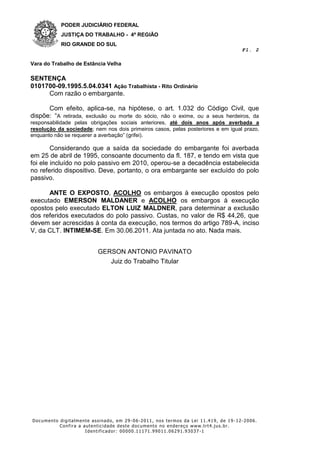 PODER JUDICIÁRIO FEDERAL
           JUSTIÇA DO TRABALHO - 4ª REGIÃO
           RIO GRANDE DO SUL
                                                                                    Fl. 2

Vara do Trabalho de Estância Velha

SENTENÇA
0101700-09.1995.5.04.0341 Ação Trabalhista - Rito Ordinário
     Com razão o embargante.

      Com efeito, aplica-se, na hipótese, o art. 1.032 do Código Civil, que
dispõe: “A retirada, exclusão ou morte do sócio, não o exime, ou a seus herdeiros, da
responsabilidade pelas obrigações sociais anteriores, até dois anos após averbada a
resolução da sociedade; nem nos dois primeiros casos, pelas posteriores e em igual prazo,
enquanto não se requerer a averbação” (grifei).

        Considerando que a saída da sociedade do embargante foi averbada
em 25 de abril de 1995, consoante documento da fl. 187, e tendo em vista que
foi ele incluído no polo passivo em 2010, operou-se a decadência estabelecida
no referido dispositivo. Deve, portanto, o ora embargante ser excluído do polo
passivo.

      ANTE O EXPOSTO, ACOLHO os embargos à execução opostos pelo
executado EMERSON MALDANER e ACOLHO os embargos à execução
opostos pelo executado ELTON LUIZ MALDNER, para determinar a exclusão
dos referidos executados do polo passivo. Custas, no valor de R$ 44,26, que
devem ser acrescidas à conta da execução, nos termos do artigo 789-A, inciso
V, da CLT. INTIMEM-SE. Em 30.06.2011. Ata juntada no ato. Nada mais.


                          GERSON ANTONIO PAVINATO
                             Juiz do Trabalho Titular




Documento digitalmente assinado, em 29 -06-2011, nos termos da Lei 11.419, de 19 -12-2006.
          Confira a autenticidade deste documento no endereço www.trt4.jus.br.
                     Identificador: 00000.11171.99011.06291.93037 -1
 