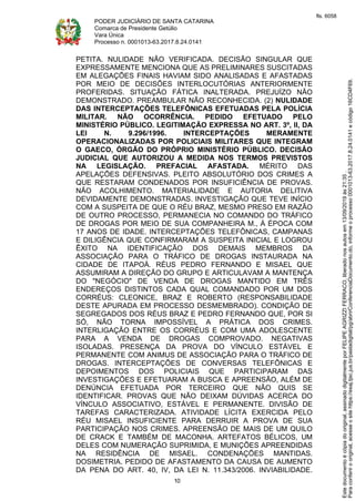 PODER JUDICIÁRIO DE SANTA CATARINA
Comarca de Presidente Getúlio
Vara Única
Processo n. 0001013-63.2017.8.24.0141
10
PETITA. NULIDADE NÃO VERIFICADA. DECISÃO SINGULAR QUE
EXPRESSAMENTE MENCIONA QUE AS PRELIMINARES SUSCITADAS
EM ALEGAÇÕES FINAIS HAVIAM SIDO ANALISADAS E AFASTADAS
POR MEIO DE DECISÕES INTERLOCUTÓRIAS ANTERIORMENTE
PROFERIDAS. SITUAÇÃO FÁTICA INALTERADA. PREJUÍZO NÃO
DEMONSTRADO. PREAMBULAR NÃO RECONHECIDA. (2) NULIDADE
DAS INTERCEPTAÇÕES TELEFÔNICAS EFETUADAS PELA POLÍCIA
MILITAR. NÃO OCORRÊNCIA. PEDIDO EFETUADO PELO
MINISTÉRIO PÚBLICO. LEGITIMAÇÃO EXPRESSA NO ART. 3º, II, DA
LEI N. 9.296/1996. INTERCEPTAÇÕES MERAMENTE
OPERACIONALIZADAS POR POLICIAIS MILITARES QUE INTEGRAM
O GAECO, ÓRGÃO DO PRÓPRIO MINISTÉRIO PÚBLICO. DECISÃO
JUDICIAL QUE AUTORIZOU A MEDIDA NOS TERMOS PREVISTOS
NA LEGISLAÇÃO. PREFACIAL AFASTADA. MÉRITO DAS
APELAÇÕES DEFENSIVAS. PLEITO ABSOLUTÓRIO DOS CRIMES A
QUE RESTARAM CONDENADOS POR INSUFICIÊNCIA DE PROVAS.
NÃO ACOLHIMENTO. MATERIALIDADE E AUTORIA DELITIVA
DEVIDAMENTE DEMONSTRADAS. INVESTIGAÇÃO QUE TEVE INÍCIO
COM A SUSPEITA DE QUE O RÉU BRAZ, MESMO PRESO EM RAZÃO
DE OUTRO PROCESSO, PERMANECIA NO COMANDO DO TRÁFICO
DE DROGAS POR MEIO DE SUA COMPANHEIRA M., À ÉPOCA COM
17 ANOS DE IDADE. INTERCEPTAÇÕES TELEFÔNICAS, CAMPANAS
E DILIGÊNCIA QUE CONFIRMARAM A SUSPEITA INICIAL E LOGROU
ÊXITO NA IDENTIFICAÇÃO DOS DEMAIS MEMBROS DA
ASSOCIAÇÃO PARA O TRÁFICO DE DROGAS INSTAURADA NA
CIDADE DE ITAPOÁ. RÉUS PEDRO FERNANDO E MISAEL QUE
ASSUMIRAM A DIREÇÃO DO GRUPO E ARTICULAVAM A MANTENÇA
DO "NEGÓCIO" DE VENDA DE DROGAS MANTIDO EM TRÊS
ENDEREÇOS DISTINTOS CADA QUAL COMANDADO POR UM DOS
CORRÉUS: CLEONICE, BRAZ E ROBERTO (RESPONSABILIDADE
DESTE APURADA EM PROCESSO DESMEMBRADO). CONDIÇÃO DE
SEGREGADOS DOS RÉUS BRAZ E PEDRO FERNANDO QUE, POR SI
SÓ, NÃO TORNA IMPOSSÍVEL A PRÁTICA DOS CRIMES.
INTERLIGAÇÃO ENTRE OS CORRÉUS E COM UMA ADOLESCENTE
PARA A VENDA DE DROGAS COMPROVADO. NEGATIVAS
ISOLADAS. PRESENÇA DA PROVA DO VÍNCULO ESTÁVEL E
PERMANENTE COM ANIMUS DE ASSOCIAÇÃO PARA O TRÁFICO DE
DROGAS. INTERCEPTAÇÕES DE CONVERSAS TELEFÔNICAS E
DEPOIMENTOS DOS POLICIAIS QUE PARTICIPARAM DAS
INVESTIGAÇÕES E EFETUARAM A BUSCA E APREENSÃO, ALÉM DE
DENÚNCIA EFETUADA POR TERCEIRO QUE NÃO QUIS SE
IDENTIFICAR. PROVAS QUE NÃO DEIXAM DÚVIDAS ACERCA DO
VÍNCULO ASSOCIATIVO, ESTÁVEL E PERMANENTE. DIVISÃO DE
TAREFAS CARACTERIZADA. ATIVIDADE LÍCITA EXERCIDA PELO
RÉU MISAEL INSUFICIENTE PARA DERRUIR A PROVA DE SUA
PARTICIPAÇÃO NOS CRIMES. APREENSÃO DE MAIS DE UM QUILO
DE CRACK E TAMBÉM DE MACONHA. ARTEFATOS BÉLICOS, UM
DELES COM NUMERAÇÃO SUPRIMIDA, E MUNIÇÕES APREENDIDAS
NA RESIDÊNCIA DE MISAEL. CONDENAÇÕES MANTIDAS.
DOSIMETRIA. PEDIDO DE AFASTAMENTO DA CAUSA DE AUMENTO
DA PENA DO ART. 40, IV, DA LEI N. 11.343/2006. INVIABILIDADE.
Paraconferirooriginal,acesseositehttps://esaj.tjsc.jus.br/pastadigital/pg/abrirConferenciaDocumento.do,informeoprocesso0001013-63.2017.8.24.0141ecódigo16CD4F69.
Estedocumentoécópiadooriginal,assinadodigitalmenteporFELIPEAGRIZZIFERRACO,liberadonosautosem13/09/2019às21:35.
fls. 6058
 