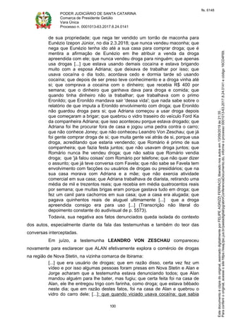 PODER JUDICIÁRIO DE SANTA CATARINA
Comarca de Presidente Getúlio
Vara Única
Processo n. 0001013-63.2017.8.24.0141
100
de sua propriedade; que nega ter vendido um torrão de maconha para
Eunézio Izepon Júnior, no dia 2.3.2018; que nunca vendeu maconha; que
nega que Eunézio tenha ido até a sua casa para comprar droga; que é
mentira a afirmação de Eunézio em lhe atribuir a venda da droga
apreendida com ele; que nunca vendeu droga para ninguém; que apenas
usa drogas [...] que estava usando demais cocaína e estava brigando
muito com a esposa Adriana; que deixava de trabalhar por isso; que
usava cocaína o dia todo, acordava cedo e dormia tarde só usando
cocaína; que depois de ser preso teve conhecimento e a droga vinha até
si; que comprava a cocaína com o dinheiro; que recebia R$ 400 por
semana; que o dinheiro que ganhava dava para droga e comida; que
quando tinha dinheiro não ia trabalhar; que trabalhava com o primo
Eronildo; que Eronildo mandava sair 'dessa vida'; que nada sabe sobre o
relatório de que imputa a Eronildo envolvimento com droga; que Eronildo
não guardou droga para si; que Adriana começou a usar droga depois
que começaram a brigar; que quebrou o vidro traseiro do veículo Ford Ka
da companheira Adriana; que isso aconteceu porque estava drogado; que
Adriana foi lhe procurar fora de casa e jogou uma pedra contra o carro;
que não conhece Joney; que não conheceu Leandro Von Zeschau; que já
foi gente comprar droga de si; que muita gente vai atrás de si, porque usa
droga, acreditando que estaria vendendo; que Romário é primo de sua
companheira; que fazia festa juntos; que não usavam droga juntos; que
Romário nunca lhe vendeu droga; que não sabia que Romário vendia
droga; que 'já falou coisas' com Romário por telefone; que não quer dizer
o assunto; que já teve conversa com Favela; que não sabe se Favela tem
envolvimento com facções ou usuários de drogas ou presidiários; que na
sua casa morava com Adriana e a mãe; que não exercia atividade
comercial em sua casa; que Adriana trabalhava de diarista, retirando uma
média de mil e trezentos reais; que recebia em média quatrocentos reais
por semana; que muitas brigas eram porque gastava tudo em droga; que
fez um canil para cachorros em sua casa; que a casa era alugada; que
pagava quinhentos reais de aluguel ultimamente [...] que a droga
apreendida consigo era para uso [...] (Transcrição não literal do
depoimento constante do audivisual de p. 5573).
Todavia, sua negativa aos fatos denunciados queda isolada do contexto
dos autos, especialmente diante da fala das testemunhas e também do teor das
conversas interceptadas.
Em juízo, a testemunha LEANDRO VON ZESCHAU compareceu
novamente para esclarecer que ALAN efetivamente explora o comércio de drogas
na região de Nova Stetin, na vizinha comarca de Ibirama:
[...] que era usuário de drogas; que em razão disso, certa vez fez um
vídeo e por isso algumas pessoas foram presas em Nova Stetin e Alan e
Jorge acharam que a testemunha estava denunciando todos; que Alan
mandou alguém para lhe bater, mas fugiu; que certa feita foi na casa de
Alan, ele lhe entregou trigo com farinha, como droga; que estava bêbado
neste dia; que em razão destes fatos, foi na casa de Alan e quebrou o
vidro do carro dele; [...]; que quando viciado usava cocaína; que sabia
Paraconferirooriginal,acesseositehttps://esaj.tjsc.jus.br/pastadigital/pg/abrirConferenciaDocumento.do,informeoprocesso0001013-63.2017.8.24.0141ecódigo16CD4F69.
Estedocumentoécópiadooriginal,assinadodigitalmenteporFELIPEAGRIZZIFERRACO,liberadonosautosem13/09/2019às21:35.
fls. 6148
 
