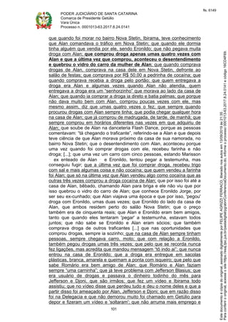 PODER JUDICIÁRIO DE SANTA CATARINA
Comarca de Presidente Getúlio
Vara Única
Processo n. 0001013-63.2017.8.24.0141
101
que quando foi morar no bairro Nova Stetin, Ibirama, teve conhecimento
que Alan comandava o tráfico em Nova Stetin; que quando ele dormia
tinha alguém que vendia por ele, sendo Eronildo; que não pegava muita
droga com Alan; que comprou droga apenas umas quatro vezes com
Alan e que a última vez que comprou, aconteceu o desentendimento
e quebrou o vidro do carro da mulher de Alan; que quando comprava
drogas de Alan, comprava na casa dele em Nova Stetin, defronte ao
salão de festas; que comprava por R$ 50,00 a pedrinha de cocaína; que
quando comprava recebia a droga pelo portão; que quem entregava a
droga era Alan e algumas vezes quando Alan não atendia, quem
entregava a droga era um “senhorzinho” que morava ao lado da casa de
Alan; que quando ia comprar a droga ia direto e batia palmas; que porque
não dava muito bem com Alan, comprou poucas vezes com ele, mas
mesmo assim, diz que umas quatro vezes o fez; que sempre quando
procurou drogas com Alan sempre tinha; que podia chegar qualquer hora
na casa de Alan; que já comprou de madrugada, de tarde, de manhã; que
sempre comprou em horários diferentes nas vezes em que adquiriu de
Alan; que soube de Alan na danceteria Flash Dance, porque as pessoas
comentavam: “tá chegando o traficante”, referindo-se a Alan e que depois
teve ciência de que Alan morava próximo da casa de sua namorada, no
bairro Nova Stetin; que o desentendimento com Alan, aconteceu porque
uma vez quando foi comprar drogas com ele, recebeu farinha e não
droga; [...]; que uma vez um carro com cinco pessoas, estando Marisson
ex enteado de Alan e Eronildo, tentou pegar a testemunha, mas
conseguiu fugir; que a última vez que foi comprar droga, recebeu trigo
com sal e mais algumas coisa e não cocaína; que quem vendeu a farinha
foi Alan; que só na última vez que Alan vendeu algo como cocaína que as
outras três vezes comprou a droga cocaína de Alan; que por isso foi até a
casa de Alan, bêbado, chamando Alan para briga e ele não viu que por
isso quebrou o vidro do carro de Alan; que conhece Eronildo Jorge, por
ser seu ex-cunhado; que Alan viajava uma época e que por isso, 'pegou'
droga com Eronildo, umas duas vezes; que Eronildo do lado da casa de
Alan, que ambos residem perto do salão Nova Stetin; que o preço
também era de cinquenta reais; que Alan e Eronildo eram bem amigos,
tanto que quando eles tentaram 'pegar' a testemunha, estavam todos
juntos; que não sabe se Eronildo e Alan eram sócios; que também
comprava droga de outros traficantes [...] que nas oportunidades que
comprou drogas, sempre ia sozinho; que na casa de Alan sempre tinham
pessoas, sempre chegava carro, moto; que com relação a Eronildo,
também pegou drogas umas três vezes; que pelo que se recorda nunca
fez ligações, mas acredita que mandou mensagem “tô indo ai”; que nunca
entrou na casa de Eronildo; que a droga era entregue em sacolas
plásticas, branca, amarela e queimam a ponta com isqueiro; que pelo que
sabe Romário era bem amigo de Alan; que Romário e Alan faziam
sempre “uma carninha”; que já teve problema com Jefferson Blasius; que
era usuário de drogas e passava o dinheiro todinho do mês para
Jefferson e Djoni, que são irmãos; que fez um vídeo e Ibirama todo
assistiu; que no vídeo disse que perdeu tudo e deu o nome deles e que a
partir disso foi ameaçado por Alan, Jefferson e Djoni; que em razão disso
foi na Delegacia e que não demorou muito foi chamado em Getúlio para
depor e fizeram um vídeo e 'soltaram'; que não arruma mais emprego e
Paraconferirooriginal,acesseositehttps://esaj.tjsc.jus.br/pastadigital/pg/abrirConferenciaDocumento.do,informeoprocesso0001013-63.2017.8.24.0141ecódigo16CD4F69.
Estedocumentoécópiadooriginal,assinadodigitalmenteporFELIPEAGRIZZIFERRACO,liberadonosautosem13/09/2019às21:35.
fls. 6149
 