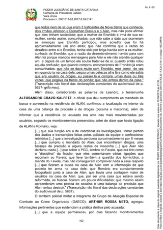 PODER JUDICIÁRIO DE SANTA CATARINA
Comarca de Presidente Getúlio
Vara Única
Processo n. 0001013-63.2017.8.24.0141
102
que todos riem de si; que eram 3 traficantes de Nova Stetin que conhecia,
dois irmãos Jeferson e Djonathan Blasius e o Alan, mas não pode afirmar
que eles tinham sociedade; que a mulher de Eronildo é irmã de sua ex-
mulher, sendo assim, concunhados; que não sabe a data que ocorreram
as ameaças que Eronildo participou, mas acredita que foi há
aproximadamente um ano atrás; que não confirma que a razão do
desafeto entre si e Eronildo, tenha sido por briga havida com a ex-mulher,
cunhada de Eronildo; que a razão do desentendimento havido para com
Alan foi porque mandou mensagens para Alan e ele não atendia qualquer
um e depois de um tempo ele soube tratar-se de si, quando então rolou
aquela confusão; que quando comprou entorpecentes de Eronildo já eram
concunhados; que não se dava muito com Eronildo, mas como de vez
em quando ia na casa dele, pegou umas petecas ali e lá e como ele sabia
que era usuário de drogas, eu passei lá e comprei umas duas ou três
vezes; que pegava na frente do portão; que não entrou dentro da casa."
(Transcrição não literal das declarações constantes do audiovisual de p.
5627- grifo meu).
Além disso, corroborando as palavras de Leandro, a testemunha
ALEXSANDRO CRAVO KALFETZ, o oficial que deu cumprimento ao mandado de
busca e apreensão na residência de ALAN, confirmou a localização no interior da
casa de uma balança de precisão e de drogas (cocaína e maconha), além de
informar que a residência do acusado era uma das mais movimentadas por
usuários, segundo os monitoramentos presenciais; além de dizer que havia ligação
de ALAN e Romário, veja:
[...] que sua função era a de coordenar as investigações, tomar partido
dos áudios e transcrições feitas pelos policiais da equipe e confeccionar
relatórios [...] que a investigação perdurou aproximadamente por 8 meses
[...] que cumpriu o mandado do Alan; que encontraram drogas, uma
balança de precisão e alguns restos de maconha [...] que Alan não
declarou nada [...] que sobre o PGC, lembra do Favela, que era tido como
o “disciplina” da facção; que eles comentavam várias ligações que
recorriam ao Favela; que teve também a questão dos homicídios, a
mando do Favela, mas não conseguiram comprovar nada a esse respeito
[...] que fizeram a busca na casa de Alan com a informação de que
poderia ter arma na casa dele; que Romário era constantemente
fotografado junto a casa de Alan; que havia uma contagem maior de
usuários na casa de Alan; que, por ser uma casa que estava sendo
reformada, as buscas ficaram um pouco dificultadas; que mesmo assim
apreenderam uma peteca de cocaína e uma balança de precisão que
Alan tentou destruir." (Transcrição não literal das declarações constantes
do audiovisual de p. 5667);
O também policial militar e integrante do Grupo de Atuação Especial de
Combate ao Crime Organizado (GAECO), ARTHUR ROSSA NETO, agregou
informações pertinentes que evidenciam a prática delitiva pelo acusado:
[...] que a equipe permaneceu por dias fazendo monitoramentos
Paraconferirooriginal,acesseositehttps://esaj.tjsc.jus.br/pastadigital/pg/abrirConferenciaDocumento.do,informeoprocesso0001013-63.2017.8.24.0141ecódigo16CD4F69.
Estedocumentoécópiadooriginal,assinadodigitalmenteporFELIPEAGRIZZIFERRACO,liberadonosautosem13/09/2019às21:35.
fls. 6150
 