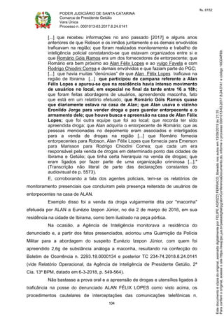 PODER JUDICIÁRIO DE SANTA CATARINA
Comarca de Presidente Getúlio
Vara Única
Processo n. 0001013-63.2017.8.24.0141
104
[...] que recebeu informações no ano passado [2017] e alguns anos
anteriores de que Robson e os irmãos juntamente e os demais envolvidos
traficavam na região; que foram realizados monitoramento e trabalho de
inteligência policial constatando-se que estavam organizados entre si e
que Romário Góis Ramos era um dos fornecedores de entorpecente; que
Romário era bem próximo ao Alan Félix Lopes e ao vulgo Favela e com
Rodrigo Chiodini Correa e demais envolvidos e que faziam parte do PGC;
[...] que havia muitas “denúncias” de que Alan Félix Lopes traficava na
região de Ibirama [...] que participou de campana referente a Alan
Félix Lopes e apurou-se que na residência havia intenso movimento
de usuários no local, em especial no final da tarde entre 16 a 18h;
que foram feitas abordagens de usuários, apreendendo maconha, fato
que está em um relatório efetuado; que Romário Góis Ramos quase
que diariamente estava na casa de Alan; que Alan usava o vizinho
Eronildo Jorge para vender droga e para guardar entorpecente e o
armamento dele; que houve busca e apreensão na casa de Alan Félix
Lopes; que foi outra equipe que foi ao local; que recorda ter sido
apreendida droga; que Alan adquiria o entorpecente de Romário; que as
pessoas mencionadas no depoimento eram associados e interligados
para a venda de drogas na região [...] que Romário fornecia
entorpecentes para Robson, Alan Félix Lopes que fornecia para Emerson
para Marisson para Rodrigo Chiodini Correa; que cada um era
responsável pela venda de drogas em determinado ponto das cidades de
Ibirama e Getúlio; que tinha certa hierarquia na venda de drogas; que
eram ligados por fazer parte de uma organização criminosa [...]."
(Transcrição não literal de parte das declarações constantes do
audiovisual de p. 5573).
E, corroborando a fala dos agentes policiais, tem-se os relatórios de
monitoramento presenciais que concluíram pela presença reiterada de usuários de
entorpecentes na casa de ALAN.
Exemplo disso foi a venda da droga vulgarmente dita por "maconha"
efetuada por ALAN a Eunézio Izepon Júnior, no dia 2 de março de 2018, em sua
residência na cidade de Ibirama, como bem ilustrado na peça pórtica.
Na ocasião, a Agência de Inteligência monitorava a residência do
denunciado e, a partir dos fatos presenciados, acionou uma Guarnição da Polícia
Militar para a abordagem do suspeito Eunézio Izepon Júnior, com quem foi
apreendido 2,6g de substância análoga a maconha, resultando na confecção do
Boletim de Ocorrência n. 2293.18.0000134 e posterior TC 234-74.2018.8.24.0141
(vide Relatório Operacional, da Agência de Inteligência de Presidente Getúlio, 2ª
Cia, 13º BPM, datado em 6-3-2018, p. 549-564).
Não bastasse a prova oral e a apreensão de drogas e utensílios ligados à
traficância na posse do denunciado ALAN FÉLIX LOPES como visto acima, os
procedimentos cautelares de interceptações das comunicações telefônicas n.
Paraconferirooriginal,acesseositehttps://esaj.tjsc.jus.br/pastadigital/pg/abrirConferenciaDocumento.do,informeoprocesso0001013-63.2017.8.24.0141ecódigo16CD4F69.
Estedocumentoécópiadooriginal,assinadodigitalmenteporFELIPEAGRIZZIFERRACO,liberadonosautosem13/09/2019às21:35.
fls. 6152
 
