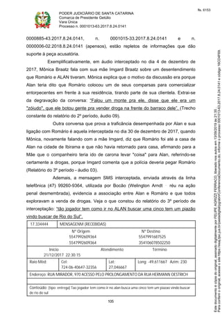 PODER JUDICIÁRIO DE SANTA CATARINA
Comarca de Presidente Getúlio
Vara Única
Processo n. 0001013-63.2017.8.24.0141
105
0000885-43.2017.8.24.0141, n. 0001015-33.2017.8.24.0141 e n.
0000006-02.2018.8.24.0141 (apensos), estão repletos de informações que dão
suporte à peça acusatória.
Exemplificativamente, em áudio interceptado no dia 4 de dezembro de
2017, Mônica Braatz fala com sua mãe Imgard Braatz sobre um desentendimento
que Romário e ALAN tiveram. Mônica explica que o motivo da discussão era porque
Alan teria dito que Romário colocou um de seus comparsas para comercializar
entorpecentes em frente à sua residência, tirando parte de sua clientela. Extrai-se
da degravação da conversa: “Falou um monte pra ele, disse que ele era um
"zóiudo", que ele botou gente pra vender droga na frente do barraco dele”. (Trecho
constante do relatório do 2º período, áudio 09).
Outra conversa que prova a traficância desempenhada por Alan e sua
ligação com Romário é aquela interceptada no dia 30 de dezembro de 2017, quando
Mônica, novamente falando com a mãe Imgard, diz que Romário foi até a casa de
Alan na cidade de Ibirama e que não havia retornado para casa, afirmando para a
Mãe que o companheiro teria ido de carona levar "coisa" para Alan, referindo-se
certamente a drogas, porque Imgard comenta que a polícia deveria pegar Romário
(Relatório do 3º período - áudio 03).
Ademais, a mensagem SMS interceptada, enviada através da linha
telefônica (47) 99260-9364, utilizada por Bocão (Welington Arndt réu na ação
penal desmembrada), evidencia a associação entre Alan e Romário e que todos
exploravam a venda de drogas. Veja o que constou do relatório do 3º período de
interceptação: “tão jogador tem como ir no ALAN buscar uma cinco tem um piazão
vindo buscar de Rio do Sul”.
17.334444 MENSAGENM (RECEBIDAS)
Nº Origem Nº Destino
5547992609364 5547991687525
5547992609364 354106078502250
Início Atendimento Término
21/12/2017 22:30:15
Raio Méd: Cel:
724-06-40647-32356
Lat:
27,046667
Long: -49,611667 Azim: 230
Endereço: RUA MIRADOR, 970 ACESSO PELO PROLONGAMENTO DA RUA HERMANN OESTRICH
Conteúdo: (tipo: entrega) Tao jogador tem como ir no alan busca uma cinco tem um piazao vindo buscar
de rio do sul
Paraconferirooriginal,acesseositehttps://esaj.tjsc.jus.br/pastadigital/pg/abrirConferenciaDocumento.do,informeoprocesso0001013-63.2017.8.24.0141ecódigo16CD4F69.
Estedocumentoécópiadooriginal,assinadodigitalmenteporFELIPEAGRIZZIFERRACO,liberadonosautosem13/09/2019às21:35.
fls. 6153
 