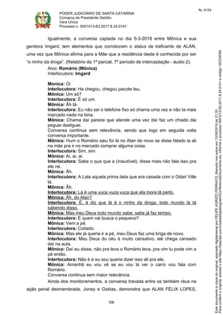 PODER JUDICIÁRIO DE SANTA CATARINA
Comarca de Presidente Getúlio
Vara Única
Processo n. 0001013-63.2017.8.24.0141
106
Igualmente, a conversa captada no dia 5-3-2018 entre Mônica e sua
genitora Imgard, tem elementos que corroboram o status de traficante de ALAN,
uma vez que Mônica afirma para a Mãe que a residência deste é conhecida por ser
“o ninho da droga”. (Relatório da 1ª parcial, 7º período de interceptação - áudio 2).
Alvo: Romário (Mônica)
Interlocutora: Imgard
Monica: Oi
Interlocutora: Ha chegou, chegou pacote teu.
Mônica: Um só?
Interlocutora: É só um.
Mônica: Ãh tá.
Interlocutora: Eu não sei o telefone fixo só chama uma vez e não ta mais
marcado nada na bina.
Mônica: Chama daí parece que atende uma vez daí faz um chiado dai
peguei desliguei.
Conversa continua sem relevância, sendo que logo em seguida volta
conversa importante.
Mônica: Hum o Romário saiu foi lá no Alan de novo se disse falado ia ali
na mãe pra ir no mercado comprar alguma coisa.
Interlocutora: Sim, sim.
Mônica: Ai, ai, ai.
Interlocutora: Sabe o que que a (inaudível), disse mais não fala isso pra
ele né.
Mônica: Ãh.
Interlocutora: A Lala aquela prima dela que era casada com o Odair Ville
lá.
Mônica: Ãh.
Interlocutora: Lá é uma vuca vuca vuca que ela mora lá perto.
Mônica: Ãh, do Alan?
Interlocutora: É, é diz que lá é o ninho da droga, todo mundo lá tá
sabendo disso.
Mônica: Mas meu Deus todo mundo sabe, sabe já faz tempo.
Interlocutora: E quem vai busca o pequeno?
Mônica: Vem a pé.
Interlocutora: Coitado.
Mônica: Mas ele já queria ir a pé, meu Deus fez uma briga de novo.
Interlocutora: Meu Deus do céu é muito cansativo, ele chega cansado
daí na aula.
Mônica: Daí eu disse, não pra leva o Romário leva, pra vim tu pode vim a
pé então.
Interlocutora: Não é é eu sou queria dizer isso ali pra ele.
Mônica: Amanhã eu vou vê se eu vou lá ver o carro vou fala com
Romário.
Conversa continua sem maior relevância.
Ainda dos monitoramentos, a conversa travada entre os também réus na
ação penal desmembrada, Joney e Ozéias, demonstra que ALAN FÉLIX LOPES,
Paraconferirooriginal,acesseositehttps://esaj.tjsc.jus.br/pastadigital/pg/abrirConferenciaDocumento.do,informeoprocesso0001013-63.2017.8.24.0141ecódigo16CD4F69.
Estedocumentoécópiadooriginal,assinadodigitalmenteporFELIPEAGRIZZIFERRACO,liberadonosautosem13/09/2019às21:35.
fls. 6154
 