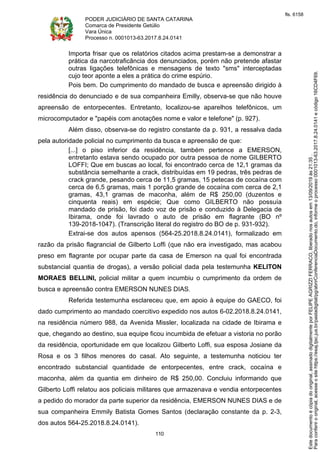 PODER JUDICIÁRIO DE SANTA CATARINA
Comarca de Presidente Getúlio
Vara Única
Processo n. 0001013-63.2017.8.24.0141
110
Importa frisar que os relatórios citados acima prestam-se a demonstrar a
prática da narcotraficância dos denunciados, porém não pretende afastar
outras ligações telefônicas e mensagens de texto "sms" interceptadas
cujo teor aponte a eles a prática do crime espúrio.
Pois bem. Do cumprimento do mandado de busca e apreensão dirigido à
residência do denunciado e de sua companheira Emilly, observa-se que não houve
apreensão de entorpecentes. Entretanto, localizou-se aparelhos telefônicos, um
microcomputador e "papéis com anotações nome e valor e telefone" (p. 927).
Além disso, observa-se do registro constante da p. 931, a ressalva dada
pela autoridade policial no cumprimento da busca e apreensão de que:
[...] o piso inferior da residência, também pertence a EMERSON,
entretanto estava sendo ocupado por outra pessoa de nome GILBERTO
LOFFI; Que em buscas ao local, foi encontrado cerca de 12,1 gramas da
substância semelhante a crack, distribuídas em 19 pedras, três pedras de
crack grande, pesando cerca de 11,5 gramas, 15 petecas de cocaína com
cerca de 6,5 gramas, mais 1 porção grande de cocaína com cerca de 2,1
gramas, 43,1 gramas de maconha, além de R$ 250,00 (duzentos e
cinquenta reais) em espécie; Que como GILBERTO não possuía
mandado de prisão, foi dado voz de prisão e conduzido à Delegacia de
Ibirama, onde foi lavrado o auto de prisão em flagrante (BO nº
139-2018-1047). (Transcrição literal do registro do BO de p. 931-932).
Extrai-se dos autos apensos (564-25.2018.8.24.0141), formalizado em
razão da prisão flagrancial de Gilberto Loffi (que não era investigado, mas acabou
preso em flagrante por ocupar parte da casa de Emerson na qual foi encontrada
substancial quantia de drogas), a versão policial dada pela testemunha KELITON
MORAES BELLINI, policial militar a quem incumbiu o cumprimento da ordem de
busca e apreensão contra EMERSON NUNES DIAS.
Referida testemunha esclareceu que, em apoio à equipe do GAECO, foi
dado cumprimento ao mandado coercitivo expedido nos autos 6-02.2018.8.24.0141,
na residência número 988, da Avenida Missler, localizada na cidade de Ibirama e
que, chegando ao destino, sua equipe ficou incumbida de efetuar a vistoria no porão
da residência, oportunidade em que localizou Gilberto Loffi, sua esposa Josiane da
Rosa e os 3 filhos menores do casal. Ato seguinte, a testemunha noticiou ter
encontrado substancial quantidade de entorpecentes, entre crack, cocaína e
maconha, além da quantia em dinheiro de R$ 250,00. Concluiu informando que
Gilberto Loffi relatou aos policiais militares que armazenava e vendia entorpecentes
a pedido do morador da parte superior da residência, EMERSON NUNES DIAS e de
sua companheira Emmily Batista Gomes Santos (declaração constante da p. 2-3,
dos autos 564-25.2018.8.24.0141).
Paraconferirooriginal,acesseositehttps://esaj.tjsc.jus.br/pastadigital/pg/abrirConferenciaDocumento.do,informeoprocesso0001013-63.2017.8.24.0141ecódigo16CD4F69.
Estedocumentoécópiadooriginal,assinadodigitalmenteporFELIPEAGRIZZIFERRACO,liberadonosautosem13/09/2019às21:35.
fls. 6158
 