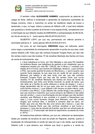 PODER JUDICIÁRIO DE SANTA CATARINA
Comarca de Presidente Getúlio
Vara Única
Processo n. 0001013-63.2017.8.24.0141
111
O também militar ALEXANDRE HAMMES, coadunando as palavras do
colega de farda, ratificou a localização e apreensão de expressiva quantidade de
drogas (cocaína, crack e maconha) no porão da residência objeto da busca e
apreensão, e que, no lugar, estava a pessoa de Gilberto Loffi, o qual teria relatado
que guardava e vendia a pedido de Emerson e sua esposa Emilly, completando com
a informação de que Gilberto recebia de EMERSON a contraprestação de R$ 50,00,
por dia de serviço (p. 4 autos apenso 564-25.2018.8.24.0141).
GILBERTO LOFFI, por sua vez, permaneceu em silêncio perante a
autoridade policial (p. 6 autos apenso 564-25.2018.8.24.0141).
Em juízo, ao ser interrogado, EMERSON negou ser traficante, assim
como negou a propriedade do entorpecente apreendido no porão de sua casa, onde
estava Gilberto Loffi. Falou que não conhece Ezequiel Tongaia Piprá, por isso não
lhe vendeu crack e que não recebeu TV de Jonathan Machado dos Santos em troca
da venda de entorpecente, veja:
[...] Que trabalhava no fumo, em Vitor Meireles e veio para PG trabalhar
na cerâmica Bosse; que trabalhava de pedreiro e em madeireira; que na
madeireira recebia por mês R$ 1.300,00; tem 4 filhos e 1 enteado com
idades de 6 a 9 anos; que morava em Dalbérgia, Ibirama [...] que conhece
o PGC, que soube quando foi preso em Blumenau [...] que é usuário; que
quando havia pessoas na sua casa era em razão de ser usuário; que
Marisson era solteiro e não saia muito com ele; que não conhece
Ezequiel Tongaia Piprá, por isso não lhe vendeu crack; que nunca
recebeu TV de Jonathan Machado dos Santos em troca da venda de
entorpecentes; que tinha uma família morando no porão de baixo; que
não sabe se a família do porão efetuava a venda de drogas [...] que a
droga apreendida não foi na sua casa, mas sim no piso inferior, onde
outra família morava [...] que Gilberto Loffi morava na parte inferior, junto
à mulher e aos filhos [...] que Gilberto não vendia droga a seu pedido [...]
que usa cocaína e maconha; que nunca comprou de Gilberto e não sabia
que ele vendia [...] que a movimentação era dos amigos que são também
usuários; que Marisson é seu cunhado e é usuário e frequentava sua
casa [...] que nunca forneceu drogas para Marisson; que não vendia
drogas; que conhece Alex, o Jamanta e comprou dele um carro, um
Kadet; que uma vez Alex lhe deu uma carona até o banco [...] que não
conhece Ezequiel Piprá; que não conhece Jonathan e que nunca o
ameaçou [...] que não se recorda de Evandro, que tem um veículo polo de
Blumenau [...].” (Transcrição não literal do depoimento constante da mídia
p. 5573).
As testemunhas policiais militares, por sua vez, reiteraram as declarações
dadas por ocasião da lavratura do auto de prisão em flagrante, dizendo, quanto à
localização de entorpecentes no porão da casa em que o réu reside, que lá estava
Gilberto Loffi, o qual declarou aos militares que fazia a guarda e a venda do
Paraconferirooriginal,acesseositehttps://esaj.tjsc.jus.br/pastadigital/pg/abrirConferenciaDocumento.do,informeoprocesso0001013-63.2017.8.24.0141ecódigo16CD4F69.
Estedocumentoécópiadooriginal,assinadodigitalmenteporFELIPEAGRIZZIFERRACO,liberadonosautosem13/09/2019às21:35.
fls. 6159
 