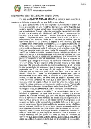 PODER JUDICIÁRIO DE SANTA CATARINA
Comarca de Presidente Getúlio
Vara Única
Processo n. 0001013-63.2017.8.24.0141
112
estupefaciente a pedido de EMERSON e a esposa Emmily.
Foi isso que KLEITON MORAES BELLINI, o policial a quem incumbiu o
cumprimento da busca e apreensão em face de Emerson, relatou:
[...] que é policial militar e lhe foi designado o cumprimento de ordem de
busca e apreensão em uma residência de 2 pisos, na parte do porão; que
na parte superior morava um alvo que foi cumprido por outra equipe; que
era a residência de Emerson e Emmily e porque havia mandado de prisão
junto a busca e apreensão foi acionado o PPT para o cumprimento das
medidas; que a função era com o soldado Hammes e uma equipe do
GAECO, na parte do porão, onde morava Gilberto Loffi; que iniciou o
cumprimento do mandado entre 6h a 6h10min da manhã, que na
residência estava o Sr. Gilberto, a esposa e três crianças; que nos
cômodos foram encontrados entorpecentes, sendo aproximadamente um
torrão com 43g de maconha; 1 peteca de cocaína grande e mais 15
menores já prontas para veda; 3 pedras de crack grandes e mais 19 já
fracionas menores, já prontas para venda; foi apreendido próximo a R$
200,00 em dinheiro e o celular; que entrevistado o detido, ele admitiu que
revendia a droga e a armazenava por solicitação do morador de cima,
Emerson, que deixava a droga para ele revender; que foi dada voz de
prisão e conduzido à DP de Presidente Getúlio para a lavratura do
flagrante; que a droga foi localizada na residência onde morava Gilberto;
que nem entrou no piso superior onde Emerson morava e nada sabe
falar; que não tem conhecimento das interceptações; que o sd. Hammes
foi seu companheiro de abordagem; que a esposa de Gilberto estava na
residência com 3 crianças a qual não foi conduzida porque a GAECO
informou que ela não teria participação nos fatos; que a esposa de
Gilberto nada falou sobre os entorpecentes encontrados; que os
entorpecentes foram localizados, a cocaína no quarto onde Gilberto
dormia, ao lado da cama, em uma caixa de papelão, algumas soltas,
como se tivesse vendendo no local; que o crack estava no quarto das
crianças, entre as calças, estava no bolso de uma das calças; que a
maconha estava enterrada, entre um andar e outro, na terra. (Transcrição
não literal das declarações constantes do audiovisual de p.5597- grifei).
O colega de farda, ALEXANDRE HAMES, no mesmo sentido afirmou:
[...] que deu apoio à equipe do GAECO para cumprimento de mandado
de busca e apreensão na casa onde encontrou Gilberto, que era em
Ibirama, na Avenida Messler; que teve uma equipe responsável pela
busca e apreensão e teria mandado de prisão na parte superior; que a
testemunha, o Sargento Cleiton e a Soldado Molinari, foram prestar apoio
na parte de baixo, onde apenas tinha mandado de busca e apreensão;
que no cumprimento do ato localizou Gilberto, a esposa e mais três filhos;
que na busca na residência, foi encontrado cocaína, uma parte dentro de
uma caixa com alimentos e o restante junto com as roupas, em um quarto
separado, onde dormiam as crianças, em meio do bolso de uma calça no
meio da pilha de roupa; que depois foi localizado crack e maconha que
estava enterrado em um porão, na parte ao lado do banheiro da
residência; que questionado, Gilberto admitiu que guardava e revendia a
droga a pedido do morador de cima, que era o Emerson e a esposa dele;
Paraconferirooriginal,acesseositehttps://esaj.tjsc.jus.br/pastadigital/pg/abrirConferenciaDocumento.do,informeoprocesso0001013-63.2017.8.24.0141ecódigo16CD4F69.
Estedocumentoécópiadooriginal,assinadodigitalmenteporFELIPEAGRIZZIFERRACO,liberadonosautosem13/09/2019às21:35.
fls. 6160
 