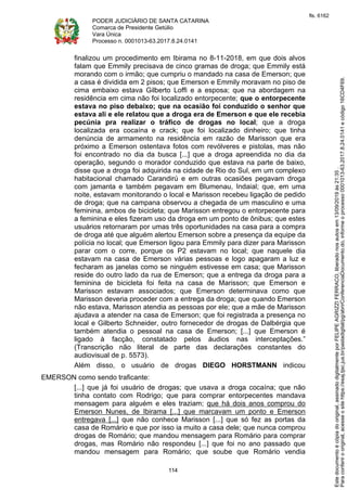 PODER JUDICIÁRIO DE SANTA CATARINA
Comarca de Presidente Getúlio
Vara Única
Processo n. 0001013-63.2017.8.24.0141
114
finalizou um procedimento em Ibirama no 8-11-2018, em que dois alvos
falam que Emmily precisava de cinco gramas de droga; que Emmily está
morando com o irmão; que cumpriu o mandado na casa de Emerson; que
a casa é dividida em 2 pisos; que Emerson e Emmily moravam no piso de
cima embaixo estava Gilberto Loffi e a esposa; que na abordagem na
residência em cima não foi localizado entorpecente; que o entorpecente
estava no piso debaixo; que na ocasião foi conduzido o senhor que
estava ali e ele relatou que a droga era de Emerson e que ele recebia
pecúnia pra realizar o tráfico de drogas no local; que a droga
localizada era cocaína e crack; que foi localizado dinheiro; que tinha
denúncia de armamento na residência em razão de Marisson que era
próximo a Emerson ostentava fotos com revólveres e pistolas, mas não
foi encontrado no dia da busca [...] que a droga apreendida no dia da
operação, segundo o morador conduzido que estava na parte de baixo,
disse que a droga foi adquirida na cidade de Rio do Sul, em um complexo
habitacional chamado Carandirú e em outras ocasiões pegavam droga
com jamanta e também pegavam em Blumenau, Indaial; que, em uma
noite, estavam monitorando o local e Marisson recebeu ligação de pedido
de droga; que na campana observou a chegada de um masculino e uma
feminina, ambos de bicicleta; que Marisson entregou o entorpecente para
a feminina e eles fizeram uso da droga em um ponto de ônibus; que estes
usuários retornaram por umas três oportunidades na casa para a compra
de droga até que alguém alertou Emerson sobre a presença da equipe da
polícia no local; que Emerson ligou para Emmily para dizer para Marisson
parar com o corre, porque os P2 estavam no local; que naquele dia
estavam na casa de Emerson várias pessoas e logo apagaram a luz e
fecharam as janelas como se ninguém estivesse em casa; que Marisson
reside do outro lado da rua de Emerson; que a entrega da droga para a
feminina de bicicleta foi feita na casa de Marisson; que Emerson e
Marisson estavam associados; que Emerson determinava como que
Marisson deveria proceder com a entrega da droga; que quando Emerson
não estava, Marisson atendia as pessoas por ele; que a mãe de Marisson
ajudava a atender na casa de Emerson; que foi registrada a presença no
local e Gilberto Schneider, outro fornecedor de drogas de Dalbérgia que
também atendia o pessoal na casa de Emerson; [...] que Emerson é
ligado à facção, constatado pelos áudios nas interceptações.”
(Transcrição não literal de parte das declarações constantes do
audiovisual de p. 5573).
Além disso, o usuário de drogas DIEGO HORSTMANN indicou
EMERSON como sendo traficante:
[...] que já foi usuário de drogas; que usava a droga cocaína; que não
tinha contato com Rodrigo; que para comprar entorpecentes mandava
mensagem para alguém e eles traziam; que há dois anos comprou do
Emerson Nunes, de Ibirama [...] que marcavam um ponto e Emerson
entregava [...] que não conhece Marisson [...] que só fez as portas da
casa de Romário e que por isso ia muito a casa dele; que nunca comprou
drogas de Romário; que mandou mensagem para Romário para comprar
drogas, mas Romário não respondeu [...] que foi no ano passado que
mandou mensagem para Romário; que soube que Romário vendia
Paraconferirooriginal,acesseositehttps://esaj.tjsc.jus.br/pastadigital/pg/abrirConferenciaDocumento.do,informeoprocesso0001013-63.2017.8.24.0141ecódigo16CD4F69.
Estedocumentoécópiadooriginal,assinadodigitalmenteporFELIPEAGRIZZIFERRACO,liberadonosautosem13/09/2019às21:35.
fls. 6162
 