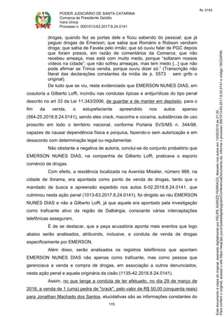 PODER JUDICIÁRIO DE SANTA CATARINA
Comarca de Presidente Getúlio
Vara Única
Processo n. 0001013-63.2017.8.24.0141
115
drogas, quando fez as portas dele e ficou sabendo do pessoal; que já
peguei drogas de Emerson; que sabia que Romário e Robson vendiam
droga; que sabia de Favela pelo irmão; que só ouviu falar de PGC depois
que foram presos, em razão de comentários da Comarca; que não
recebeu ameaça, mas está com muito medo, porque “soltaram nossos
vídeos na cidade”; que não sofreu ameaças, mas tem medo [...] que não
pode afirmar se Trinca vendia, porque ouviu dizer só.” (Transcrição não
literal das declarações constantes da mídia de p. 5573 sem grifo o
original).
De tudo que se viu, resta evidenciado que EMERSON NUNES DIAS, em
coautoria a Gilberto Loffi, incindiu nas condutas típicas e antijurídicas do tipo penal
descrito no art 33 da Lei 11.343/2006, de guardar e de manter em depósito, para o
fim da venda, o estupefaciente apreendido nos autos apenso
(564-25.2018.8.24.0141), sendo eles crack, maconha e cocaína, substâncias de uso
proscrito em todo o território nacional, conforme Portaria SVS/MS n. 344/98,
capazes de causar dependência física e psíquica, fazendo-o sem autorização e em
desacordo com determinação legal ou regulamentar.
Não obstante a negativa de autoria, conclui-se do conjunto probatório que
EMERSON NUNES DIAS, na companhia de Gilberto Loffi, praticava o espúrio
comércio de drogas.
Com efeito, a residência localizada na Avenida Misslier, número 988, na
cidade de Ibirama, era apontada como ponto de venda de drogas, tanto que o
mandado de busca e apreensão expedido nos autos 6-02.2018.8.24.0141, que
culminou nesta ação penal (1013-63.2017.8.24.0141), foi dirigido ao réu EMERSON
NUNES DIAS e não a Gilberto Loffi, já que aquele era apontado pela investigação
como traficante ativo da região de Dalbérgia, consoante várias interceptações
telefônicas asseguram.
É de se destacar, que a peça acusatória aponta mais eventos que logo
abaixo serão analisados, atribuindo, inclusive, a conduta de venda de drogas
especificamente por EMERSON.
Além disso, serão analisados os registros telefônicos que apontam
EMERSON NUNES DIAS não apenas como traficante, mas como pessoa que
gerenciava a venda e compra de drogas, em associação a outros denunciados,
nesta ação penal e aquela originária da cisão (1135-42.2018.8.24.0141).
Assim, no que tange a conduta de ter efetuado, no dia 29 de março de
2018, a venda de 1 (uma) pedra de "crack", pelo valor de R$ 50,00 (cinquenta reais)
para Jonathan Machado dos Santos, elucidativas são as informações constantes do
Paraconferirooriginal,acesseositehttps://esaj.tjsc.jus.br/pastadigital/pg/abrirConferenciaDocumento.do,informeoprocesso0001013-63.2017.8.24.0141ecódigo16CD4F69.
Estedocumentoécópiadooriginal,assinadodigitalmenteporFELIPEAGRIZZIFERRACO,liberadonosautosem13/09/2019às21:35.
fls. 6163
 