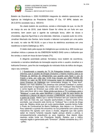 PODER JUDICIÁRIO DE SANTA CATARINA
Comarca de Presidente Getúlio
Vara Única
Processo n. 0001013-63.2017.8.24.0141
116
Boletim de Ocorrência n. 2293.18.0000204 integrante do relatório operacional, da
Agência de Inteligência de Presidente Getúlio, 2ª Cia, 13º BPM, datado em
26-3-2018 e acostado nas p. 605-612.
Do citado boletim de ocorrência, consta a informação de que, no dia 29
de março do ano de 2018, José Ademir Esser foi vítima de um furto em sua
sorveteria, bem assim que o agente da subtração levou, além de doces e
chocolates, algumas figurinhas e uma televisão. Ademais, o suposto autor do crime,
Jonathan Machado dos Santos, teria trocado o televisor surrupiado por uma pedra
de crack, no valor de R$ 50,00, e que a troca do eletrônico aconteceu em uma
residência no bairro Dalbérgia (p. 607).
O relato dado pela equipe de inteligência que consta da p. 609 revela que
Jonathan indicou a pessoa do réu EMERSON NUNES DIAS como o traficante que
lhe vendeu o crack em troca do bem furtado (TV).
A diligente autoridade policial, formalizou novo boletim de ocorrência,
constando a narrativa detalhada da transação espúria entre o usuário Jonathan e o
traficante Emerson, para fins de investigação do noticiado ilícito de tráfico de drogas,
veja o seu conteúdo:
[...] Questionado a respeito da TV 24 Polegadas furtada o sr Jonathan
informou que é usuário de Drogas (inclusive o mesmo mostrou para a os
Policiais as latinhas de refrigerantes que guarda para fazer o uso do
Crack) e teria, por volta das 12:00 hras trocado por UMA PEDRA DE
CRACK no valor de R$ 50,00 (cinquenta reais) do traficante conhecido
como Emerson de Dalbérgia que comercializa drogas na "Casa Azul".
Relatou em mais detalhes (na presença dos policiais Eskelsen e Juarez)
que para fazer a negociação, fez contato com um "moleque" (fica fazendo
o corre) ligado ao Emerson que então este disse que aceitaria a TV e
falou para levar até a casa. Disse ainda que levou a TV e entregou para o
"Moleque" o qual não sabe identificar o nome e este foi para dentro da
residência e depois de alguns minutos o EMERSON veio e lhe entregou
a pedra de Crack, relatou que o senhor Emerson tem por costume dormir
até mais de meio dia, que naquela oportunidade o mesmo recém tinha
acordado, que enquanto este dorme os "moleque" faz a venda da droga
para ele. Relatou ainda que em outra oportunidade, quando tentou furtar
o Posto de Combustível do Bairro Dalbérgia, dias depois o sr. Emerson
ficou sabendo e quando lhe encontrou na rua juntamente com outros dois
masculinos lhe agrediu com socos e chutes, alegando que não queria
saber do mesmo furtando naquela região porque atrairia a polícia, e
consequentemente prejudicaria os seus negócios. Que depois disso
resolveu então furtar em Presidente Getúlio. Relatou que o tráfico
naquela região é gerenciada pelo "Emerson". (Relato constante da p. 611
- grifei).
Paraconferirooriginal,acesseositehttps://esaj.tjsc.jus.br/pastadigital/pg/abrirConferenciaDocumento.do,informeoprocesso0001013-63.2017.8.24.0141ecódigo16CD4F69.
Estedocumentoécópiadooriginal,assinadodigitalmenteporFELIPEAGRIZZIFERRACO,liberadonosautosem13/09/2019às21:35.
fls. 6164
 