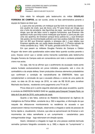 PODER JUDICIÁRIO DE SANTA CATARINA
Comarca de Presidente Getúlio
Vara Única
Processo n. 0001013-63.2017.8.24.0141
117
Este relato foi reforçado pelo testemunho do militar DOUGLAS
FERREIRA DE CAMPOS, ao ser ouvido, ainda na fase administrativa perante a
equipe da Gaeco ao dizer que:
[...] que uma vez prendeu um moleque que fez furto no centro da cidade e
era usuário de crack, que ele levou uma TV para trocar por droga; que
era o furto da sorveteria, das figurinhas da copa; que levou pra tocar por
droga; que daí ele falou como o negócio funcionava; que Emerson não
aparecia muito que tinha outros moleques que faziam o corre pra ele; que
uma vez apanhou do Emerson porque levou polícia lá [...] que Emerson
não gostou da movimentação policial e por isso acabou batendo nele; que
tem um BO que Emerson agrediu e ameaçou ele [...] que relatou que
Emerson agrediu ele, em razão desta situação ai [...]. (Trecho retirado da
mídia constante da p. 1809, 15º áudio, gravado entre 9m a 10m15s).
Em que pesem os militares Douglas Ferreira de Campos e Cleiton
Kruguer não terem sido questionados sobre estes fatos quando ouvidos perante o
juízo, forçoso convir que a versão acima transcrita sustentada pela testemunha
Douglas Ferreira de Campos está em consonância com todo o contexto probatório
criano nos autos.
Ou seja, não há se afirmar que o acolhimento da acusação neste ponto
estaria fundado exclusivamente em prova indiciária, porquanto, sob o crivo do
contraditório e da ampla defesa, foram produzidos diversos elementos probatatórios
que confirmam a condição de narcotraficante de EMERSON, fatos que
complementam a conclusão de que o acusado efetuou a venda de uma pedra de
crack, na data de 29 de março de 2018, no valor de R$ 50,00 para Jonathan
Machado dos Santos, recebendo como pagamento uma TV de 24”.
Prova disso já é o ponto seguinte abarcado pela peça acusatória, quanto
à conduta de EMERSON NUNES DIAS ter vendido para Ezequiel Tongaia Piprá, na
data de 6 de abril de 2018, outra pedra de crack.
Quanto a tais fatos, extrai-se do Relatório Operacional da Agência de
Inteligência da Polícia Militar, constante da p. 592 e seguintes, a informação de que
naquele dia efetuava-se monitoramento na residência do acusado e que
presenciaram intensa movimentação, observando a chegada e saída de pessoas de
forma rápida e, visualizando, inclusive, que elas se aproximavam de Emerson e em
movimentos de mãos semelhante a um cumprimento - característico para
entregar/receber droga logo retornaram em direção oposta.
Assim, retrataram a chegada no lugar de uma pessoa vestindo bermuda
vermelha (primeira fotografia constante na p. 598) e depois do "cumprimento" o
Paraconferirooriginal,acesseositehttps://esaj.tjsc.jus.br/pastadigital/pg/abrirConferenciaDocumento.do,informeoprocesso0001013-63.2017.8.24.0141ecódigo16CD4F69.
Estedocumentoécópiadooriginal,assinadodigitalmenteporFELIPEAGRIZZIFERRACO,liberadonosautosem13/09/2019às21:35.
fls. 6165
 