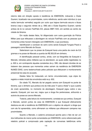 PODER JUDICIÁRIO DE SANTA CATARINA
Comarca de Presidente Getúlio
Vara Única
Processo n. 0001013-63.2017.8.24.0141
118
retorno dela em direção oposta à residência de EMERSON, indicando o Clube
Guarani, localizado nas proximidades, como referência; sendo este indivíduo (o que
vestia bermuda vermelha) seguido por outro que trajava bermuda escura e blusa
branca (veja o segundo retrato de p. 598) até o Clube Esportivo Guarani, saindo
ambos de lá no veículo Fiat/Palio EX, placas MBF-1343, em sentido ao centro da
cidade de Ibirama.
Em razão destes fatos, foi diligenciado com outra guarnição da Polícia
Militar para que efetuasse a abordagem do veículo Fiat/Palio com as pessoas que
momentos antes haviam interagido com EMERSON, o que aconteceu.
Identificaram o condutor do carro como sendo Ezequiel Tongaia Priprá e
passageiro como Marcelo de Souza.
Salientaram que na posse de Ezequiel havia uma pedra de crack de 8,6
gramas e na posse de Marcelo a quantia de R$ 263,00 em dinheiro.
A identificação pessoal contou, ainda, com as fotografias de Ezequiel e
Marcelo, retiradas pelos militares que os abordaram, as quais estão registradas na
p. 600 e, em contraponto àquelas constantes da p. 598, não deixam dúvidas de se
tratarem das pessoas que momentos antes saíram da residência de EMERSON
NUNES DIAS, como testemunhado pelos policiais que efetuavam o monitoramento
presencial da casa do acusado.
Destes fatos foi instaurado um termo circunstanciado, cuja cópia do
registro e relato inicial dos envolvidos está na p. 602.
Do citado TC, Marcelo diz ter pegado carona com Ezequiel na ponte de
Ibirama, que o dinheiro que portava era da mãe para "ir para a festa" e que a pedra
de crack apreendida, no momento da abordagem, Ezequiel jogou sobre o seu
assento. Ezequiel, por sua vez, negou que a droga lhe pertencesse, atribuindo a
autoria da posse ao carona Marcelo.
Todavia, pela leitura do monitoramento, constata-se que ambos, Ezequiel
e Marcelo, saíram juntos da casa de EMERSON e que Ezequiel efetivamente
deslocou-se até a residência de EMERSON com o objetivo de adquirir a droga que
com ele foi apreendida, como afirmaram os militares que efetuavam campana nas
proximidades.
Quanto a Marcelo, o caderno processual aponta para o fato de ser um
dos traficantes de menor porte comandados por EMERSON, como referenciado pelo
relatório policial e comprovado pela captação de conversas telefônicas entre
Paraconferirooriginal,acesseositehttps://esaj.tjsc.jus.br/pastadigital/pg/abrirConferenciaDocumento.do,informeoprocesso0001013-63.2017.8.24.0141ecódigo16CD4F69.
Estedocumentoécópiadooriginal,assinadodigitalmenteporFELIPEAGRIZZIFERRACO,liberadonosautosem13/09/2019às21:35.
fls. 6166
 
