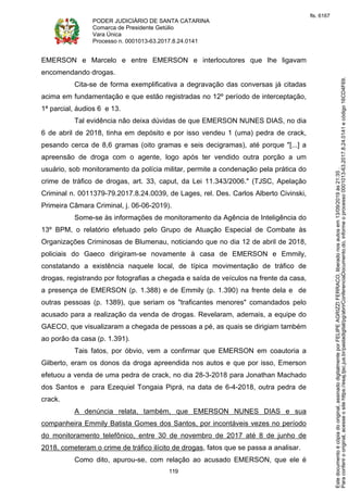 PODER JUDICIÁRIO DE SANTA CATARINA
Comarca de Presidente Getúlio
Vara Única
Processo n. 0001013-63.2017.8.24.0141
119
EMERSON e Marcelo e entre EMERSON e interlocutores que lhe ligavam
encomendando drogas.
Cita-se de forma exemplificativa a degravação das conversas já citadas
acima em fundamentação e que estão registradas no 12º período de interceptação,
1ª parcial, áudios 6 e 13.
Tal evidência não deixa dúvidas de que EMERSON NUNES DIAS, no dia
6 de abril de 2018, tinha em depósito e por isso vendeu 1 (uma) pedra de crack,
pesando cerca de 8,6 gramas (oito gramas e seis decigramas), até porque "[...] a
apreensão de droga com o agente, logo após ter vendido outra porção a um
usuário, sob monitoramento da polícia militar, permite a condenação pela prática do
crime de tráfico de drogas, art. 33, caput, da Lei 11.343/2006." (TJSC, Apelação
Criminal n. 0011379-79.2017.8.24.0039, de Lages, rel. Des. Carlos Alberto Civinski,
Primeira Câmara Criminal, j. 06-06-2019).
Some-se às informações de monitoramento da Agência de Inteligência do
13º BPM, o relatório efetuado pelo Grupo de Atuação Especial de Combate às
Organizações Criminosas de Blumenau, noticiando que no dia 12 de abril de 2018,
policiais do Gaeco dirigiram-se novamente à casa de EMERSON e Emmily,
constatando a existência naquele local, de típica movimentação de tráfico de
drogas, registrando por fotografias a chegada e saída de veículos na frente da casa,
a presença de EMERSON (p. 1.388) e de Emmily (p. 1.390) na frente dela e de
outras pessoas (p. 1389), que seriam os "traficantes menores" comandados pelo
acusado para a realização da venda de drogas. Revelaram, ademais, a equipe do
GAECO, que visualizaram a chegada de pessoas a pé, as quais se dirigiam também
ao porão da casa (p. 1.391).
Tais fatos, por óbvio, vem a confirmar que EMERSON em coautoria a
Gilberto, eram os donos da droga apreendida nos autos e que por isso, Emerson
efetuou a venda de uma pedra de crack, no dia 28-3-2018 para Jonathan Machado
dos Santos e para Ezequiel Tongaia Piprá, na data de 6-4-2018, outra pedra de
crack.
A denúncia relata, também, que EMERSON NUNES DIAS e sua
companheira Emmily Batista Gomes dos Santos, por incontáveis vezes no período
do monitoramento telefônico, entre 30 de novembro de 2017 até 8 de junho de
2018, cometeram o crime de tráfico ilícito de drogas, fatos que se passa a analisar.
Como dito, apurou-se, com relação ao acusado EMERSON, que ele é
Paraconferirooriginal,acesseositehttps://esaj.tjsc.jus.br/pastadigital/pg/abrirConferenciaDocumento.do,informeoprocesso0001013-63.2017.8.24.0141ecódigo16CD4F69.
Estedocumentoécópiadooriginal,assinadodigitalmenteporFELIPEAGRIZZIFERRACO,liberadonosautosem13/09/2019às21:35.
fls. 6167
 