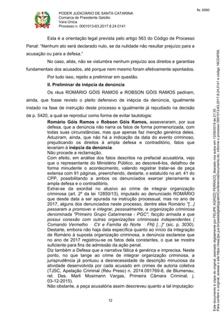 PODER JUDICIÁRIO DE SANTA CATARINA
Comarca de Presidente Getúlio
Vara Única
Processo n. 0001013-63.2017.8.24.0141
12
Esta é a orientação legal prevista pelo artigo 563 do Código de Processo
Penal: “Nenhum ato será declarado nulo, se da nulidade não resultar prejuízo para a
acusação ou para a defesa.”
No caso, aliás, não se vislumbra nenhum prejuízo aos direitos e garantias
fundamentais dos acusados, até porque nem mesmo foram efetivamente apontados.
Por tudo isso, rejeito a preliminar em questão.
II. Preliminar de inépcia da denúncia
Os réus ROMÁRIO GÓIS RAMOS e ROBSON GÓIS RAMOS pediram,
ainda, que fosse revisto o pleito defensivo de inépcia da denúncia, igualmente
instado na fase de instrução deste processo e igualmente já repudiado na decisão
de p. 5420, a qual se reproduz como forma de evitar tautologia:
Romário Góis Ramos e Robson Góis Ramos, asseveraram, por sua
defesa, que a denúncia não narra os fatos de forma pormenorizada, com
todas suas circunstâncias, mas que apenas faz menção genérica deles.
Aduziram, ainda, que não há a indicação da data do evento criminoso,
prejudicando os direitos à ampla defesa e contraditório, fatos que
levariam à inépcia da denúncia.
Não procede a reclamação.
Com efeito, em análise dos fatos descritos na prefacial acusatória, vejo
que o representante do Ministério Público, ao descrevê-los, detalhou de
forma minudente o acontecimento, valendo registrar tratar-se de peça
extensa com 91 páginas, preenchendo, destarte, o estatuído no art. 41 do
CPP, possibilitando a ambos os denunciados exercer plenamente a
ampla defesa e o contraditório.
Extrai-se da exordial no alusivo ao crime de integrar organização
criminosa (art. 2º da lei 12850/13), imputado ao denunciado ROMÁRIO
que desde data a ser apurada na instrução processual, mas no ano de
2017, alguns dos denunciados neste processo, dentre eles Romário "[...]
passaram a promover e integrar, pessoalmente, a organização criminosa
denominada "Primeiro Grupo Catarinense - PGC", facção armada e que
possui conexão com outras organizações criminosas independentes (
Comando Vermelho CV e Família do Norte FN) [...]" (sic. p. 3030).
Destarte, embora não haja data específica quanto ao início da integração
de Romário à suposta organização criminosa, a denúncia esclarece que
no ano de 2017 registrou-se os fatos dela constantes, o que se mostra
suficiente para fins de admissão da ação penal.
Diz também a Defesa que a narrativa fática é genérica e imprecisa. Neste
ponto, no que tange ao crime de integrar organização criminosa, a
jurisprudência já pontuou a desnecessidade de descrição minuciosa da
atividade desenvolvida por cada acusado em crimes de autoria coletiva
(TJSC, Apelação Criminal (Réu Preso) n. 2014.091769-8, de Blumenau,
rel. Des. Marli Mosimann Vargas, Primeira Câmara Criminal, j.
03-12-2015).
Não obstante, a peça acusatória assim descreveu quanto a tal imputação:
Paraconferirooriginal,acesseositehttps://esaj.tjsc.jus.br/pastadigital/pg/abrirConferenciaDocumento.do,informeoprocesso0001013-63.2017.8.24.0141ecódigo16CD4F69.
Estedocumentoécópiadooriginal,assinadodigitalmenteporFELIPEAGRIZZIFERRACO,liberadonosautosem13/09/2019às21:35.
fls. 6060
 