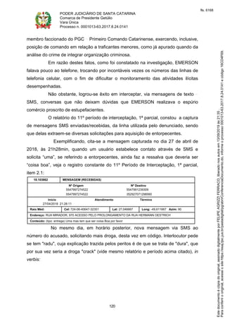 PODER JUDICIÁRIO DE SANTA CATARINA
Comarca de Presidente Getúlio
Vara Única
Processo n. 0001013-63.2017.8.24.0141
120
membro faccionado do PGC Primeiro Comando Catarinense, exercendo, inclusive,
posição de comando em relação a traficantes menores, como já apurado quando da
análise do crime de integrar organização criminosa.
Em razão destes fatos, como foi constatado na investigação, EMERSON
falava pouco ao telefone, trocando por incontáveis vezes os números das linhas de
telefonia celular, com o fim de dificultar o monitoramento das atividades ilícitas
desempenhadas.
Não obstante, logrou-se êxito em interceptar, via mensagens de texto
SMS, conversas que não deixam dúvidas que EMERSON realizava o espúrio
comércio proscrito de estupefacientes.
O relatório do 11º período de interceptação, 1ª parcial, constou a captura
de mensagens SMS enviadas/recebidas, da linha utilizada pelo denunciado, sendo
que delas extraem-se diversas solicitações para aquisição de entorpecentes.
Exemplificando, cita-se a mensagem capturada no dia 27 de abril de
2018, às 21h28min, quando um usuário estabelece contato através de SMS e
solicita “uma”, se referindo a entorpecentes, ainda faz a ressalva que deveria ser
“coisa boa”, veja o registro constante do 11º Período de Interceptação, 1ª parcial,
item 2.1:
18.103862 MENSAGEM (RECEBIDAS)
Nº Origem Nº Destino
5547997274522 5547991239309
5547997274522 352927071298560
Início Atendimento Término
27/04/2018 21:28:11
Raio Méd: Cel: 724-06-40647-32351 Lat: 27,046667 Long: -49,611667 Azim: 90
Endereço: RUA MIRADOR, 970 ACESSO PELO PROLONGAMENTO DA RUA HERMANN OESTRICH
Conteúdo: (tipo: entrega) Uma mas tem que ser coisa Boa por favor
No mesmo dia, em horário posterior, nova mensagem via SMS ao
número do acusado, solicitando mais droga, desta vez em código. Interlocutor pede
se tem "radu", cuja explicação trazida pelos peritos é de que se trata de "dura", que
por sua vez seria a droga "crack" (vide mesmo relatório e período acima citado), in
verbis:
Paraconferirooriginal,acesseositehttps://esaj.tjsc.jus.br/pastadigital/pg/abrirConferenciaDocumento.do,informeoprocesso0001013-63.2017.8.24.0141ecódigo16CD4F69.
Estedocumentoécópiadooriginal,assinadodigitalmenteporFELIPEAGRIZZIFERRACO,liberadonosautosem13/09/2019às21:35.
fls. 6168
 