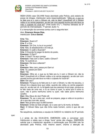 PODER JUDICIÁRIO DE SANTA CATARINA
Comarca de Presidente Getúlio
Vara Única
Processo n. 0001013-63.2017.8.24.0141
122
99281-2530) caso GILVANI fosse abordado pela Polícia, pois estaria de
posse de drogas, interlocutor seria responsabilizado: “Olha só, o que eu
te falei pra tu ir com o Gilvani né, não te falei? (Inaudível) oh o Gilvani
voltou e os verme pegaram, se ele cair com aquela bucha que ele tava na
mão o culpado foi você tá?” (Vide áudio 01)." ( Trechos retirados do 9º
período de interceptação, 1ª parcial, áudio 1).
E a transcrição da conversa contou com o seguinte teor:
Alvo: Emerson Nunes Dias.
Interlocutor: Cris e Daniel.
Cris: Tão.
Emerson: Quem é?
Cris: É o Cris.
Emerson: Oh Cris, tu ta aí na ponte?
Cris: Não, tô abastecendo e tô indo já.
Emerson: E cadê o Duende?
Cris: O Duende foi pagar lá dentro do posto.
Emerson: O Dani?
Cris: O Dani? Tá aqui comigo
Emerson: Fala com o Dani, cadê o Gilvani?
Cris: Tá subindo aí.
Emerson: Ele tava voltando?
Cris: Tá
Emerson: Meu cara, passa pro Dani aí
Cris: Tá, passei pro Dani
Dani: Tão
Emerson: Olha só, o que eu te falei pra tu ir com o Gilvani né, não te
falei? (Inaudível) oh o Gilvani voltou e os verme pegaram, se ele cair com
aquela bucha que ele tava na mão o culpado foi você tá?
Dani: Ele caiu?
Emerson: Porque eu te falei pra tu ir com o Gilvani, tu não me escutou, o
Gilvani foi e depois teve que voltar, quando ele voltou os verme pegaram
aqui oh, se ele cair oh, tu tá ligado que teu pescoço tá em jogo, porque eu
te falo mais de uma vez, e tu az como tu quer, tu acha que é como tu
quer, não é porra nenhuma como tu quer, não sabe porra nenhuma
caralho
Dani: Meu Deus do céu! Pode crê
Emerson: Tá, se o cara cair, você se prepare, pega e volta ai na ponte e
vê o que deu com ele, apura
Dani: Nós já tamo aqui na BR homem
Emerson: Então se fode amigão, se o cara cair tu tá morto, tá fodido
Dani: O Gilvani falou que não tinha nada homem, como é que ele vai
cair?
Na sequência, esclareceu a equipe do GAECO no relatório do 9º período
que:
[...] ainda do dia 03.04.2018, EMERSON volta a conversar com
interlocutor e relata que a droga “dura” ainda não chegou. EMERSON
solicita que o interlocutor aguarde a confirmação que GILVANI não foi
abordado pela Polícia, mas mesmo assim, chama a atenção de
Paraconferirooriginal,acesseositehttps://esaj.tjsc.jus.br/pastadigital/pg/abrirConferenciaDocumento.do,informeoprocesso0001013-63.2017.8.24.0141ecódigo16CD4F69.
Estedocumentoécópiadooriginal,assinadodigitalmenteporFELIPEAGRIZZIFERRACO,liberadonosautosem13/09/2019às21:35.
fls. 6170
 