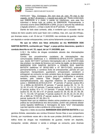 PODER JUDICIÁRIO DE SANTA CATARINA
Comarca de Presidente Getúlio
Vara Única
Processo n. 0001013-63.2017.8.24.0141
123
interlocutor: “Deu. Conseguiu. Ele nem tava ali, cara. Pô mas tu faiz
cagada, né feio? Já pensou (...) aquele que pediu alí.” Resta evidenciado
que EMERSON é o chefe, o patrão do interlocutor, pois este fica
submisso o tempo todo as ordens de EMERSON. Possivelmente, a
conversa ocorre entre EMERSON e DANI, já que o assunto faz referência
a ligação anterior [...] (Veja o áudio 02 do 9º período, 1ª parcial).
Diante de todo esse contexto, aliás, é evidente que o acusado não se
tratava de mero usuário como quer fazer crer a defesa, mas, sim, que ele infringiu,
por diversas vezes, o art. 33 da Lei 11.343/2006, nas condutas de guardar, manter
em depósito e vender entorpecentes, como acima fartamente comprovado.
No que se refere aos fatos atribuídos ao réu MARISSON DOS
SANTOS BATISTA, conhecido por “Gago”, a peça pórtica descreveu, quanto à
conduta descrita no art. 33, caput, da Lei 11.343/2006, que:
3.16.1. Do tráfico de drogas constatado através das interceptações
telefônicas
Consta dos procedimentos cautelares de interceptações das
comunicações telefônicas e n. 0000006-02.2018.8.24.0141 (apensos),
que, desde 30/11/2017 (primeira interceptação) até o dia 8/6/2018 (data
das prisões), na cidade de Ibirama e em outras da região, os denunciados
MARISSON DOS SANTOS BATISTA e EDINEIA DOS SANTOS
BATISTA (telefones 47 99162-1893 e 47 99113-7242), praticaram,
permanentemente, o comércio ilícito de entorpecentes, período em que
adquiriram, transportaram, guardaram, armazenaram, venderam e
entregaram ao consumo os mais variados tipos de drogas, especialmente
maconha, ecstazy, crack e cocaína, para outros traficantes e usuários,
também pelo sistema "Disk Drogas", conforme se extrai,
exemplificativamente, dos seguintes relatórios de acompanhamento:
autos n. 0000006-02.2018.8.24.0141 8º período: 2ª parcial, áudios 08 e
14, e SMSs de 26/3/2018; 9º período: 1ª parcial, áudios 09, 10, 14, 15,
16, 20, 21 e 22; 10º período: 1ª parcial, áudios 10, 11, 12, 13, 14, 15 e 16;
2ª parcial, áudios 10 e 11; 11º período: 1ª parcial, SMSs de 3/5/2018, e
áudios 03, 04, 05, 06 e 07; 2ª parcial, áudios 03, 04, 05, 06, 07, 08, 09,
10, 11, 12 e 46; 12º período: 1ª parcial, áudios 01, 03, 05, 22, 23, 24, 25 e
26, e SMS de 17/5/2018; 2ª parcial, áudios 02, 16 e 17; 13º período: 1ª
parcial, áudios 06, 07, 08, 09 e 10.
Importa frisar que os relatórios citados acima prestam-se a demonstrar a
prática da narcotraficância dos denunciados, porém não pretende afastar
outras ligações telefônicas e mensagens de texto "sms" interceptadas
cujo teor aponte a eles a prática do crime espúrio [...].
Segundo o relato da exordial, MARISSON DOS SANTOS BATISTA e sua
genitora Ednéia, associados aos corréus Emerson Nunes Dias e sua companheira
Emmily, por incontáveis vezes até o dia de suas prisões (8-6-2018), praticaram o
tráfico ilícito de drogas nas modalidades de guardar, manter em depósito,
transportar, vender, oferecer à venda e entregar ao consumo, para diversas
Paraconferirooriginal,acesseositehttps://esaj.tjsc.jus.br/pastadigital/pg/abrirConferenciaDocumento.do,informeoprocesso0001013-63.2017.8.24.0141ecódigo16CD4F69.
Estedocumentoécópiadooriginal,assinadodigitalmenteporFELIPEAGRIZZIFERRACO,liberadonosautosem13/09/2019às21:35.
fls. 6171
 