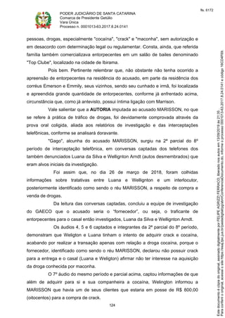 PODER JUDICIÁRIO DE SANTA CATARINA
Comarca de Presidente Getúlio
Vara Única
Processo n. 0001013-63.2017.8.24.0141
124
pessoas, drogas, especialmente "cocaína", "crack" e "maconha", sem autorização e
em desacordo com determinação legal ou regulamentar. Consta, ainda, que referida
família também comercializava entorpecentes em um salão de bailes denominado
"Top Clube", localizado na cidade de Ibirama.
Pois bem. Pertinente relembrar que, não obstante não tenha ocorrido a
apreensão de entorpecentes na residência do acusado, em parte da residência dos
corréus Emerson e Emmily, seus vizinhos, sendo seu cunhado e irmã, foi localizada
e apreendida grande quantidade de entorpecentes, conforme já enfrentado acima,
circunstância que, como já antevisto, possui íntima ligação com Marrison.
Vale salientar que a AUTORIA imputada ao acusado MARISSON, no que
se refere à prática de tráfico de drogas, foi devidamente comprovada através da
prova oral coligida, aliada aos relatórios de investigação e das interceptações
telefônicas, conforme se analisará doravante.
"Gago", alcunha do acusado MARISSON, surgiu na 2ª parcial do 8º
período de interceptação telefônica, em conversas captadas dos telefones dos
também denunciados Luana da Silva e Wellignton Arndt (autos desmembrados) que
eram alvos iniciais da investigação.
Foi assim que, no dia 26 de março de 2018, foram colhidas
informações sobre tratativas entre Luana e Wellignton e um interlocutor,
posteriormente identificado como sendo o réu MARISSON, a respeito de compra e
venda de drogas.
Da leitura das conversas captadas, concluiu a equipe de investigação
do GAECO que o acusado seria o “fornecedor”, ou seja, o traficante de
entorpecentes para o casal então investigados, Luana da Silva e Wellignton Arndt.
Os áudios 4, 5 e 6 captados e integrantes da 2ª parcial do 8º período,
demonstram que Weligton e Luana tinham o intento de adquirir crack e cocaína,
acabando por realizar a transação apenas com relação a droga cocaína, porque o
fornecedor, identificado como sendo o réu MARISSON, declarou não possuir crack
para a entrega e o casal (Luana e Weligton) afirmar não ter interesse na aquisição
da droga conhecida por maconha.
O 7º áudio do mesmo período e parcial acima, captou informações de que
além de adquirir para si e sua companheira a cocaína, Welington informou a
MARISSON que havia um de seus clientes que estaria em posse de R$ 800,00
(oitocentos) para a compra de crack.
Paraconferirooriginal,acesseositehttps://esaj.tjsc.jus.br/pastadigital/pg/abrirConferenciaDocumento.do,informeoprocesso0001013-63.2017.8.24.0141ecódigo16CD4F69.
Estedocumentoécópiadooriginal,assinadodigitalmenteporFELIPEAGRIZZIFERRACO,liberadonosautosem13/09/2019às21:35.
fls. 6172
 