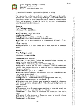 PODER JUDICIÁRIO DE SANTA CATARINA
Comarca de Presidente Getúlio
Vara Única
Processo n. 0001013-63.2017.8.24.0141
126
(Conversa constante da 2ª parcial do 8º período, áudio 5)
No mesmo dia, em horário posterior o corréu Welington Arnd mantém
contato com o traficante para a entrega da droga, sendo combinado que a
transação ocorreria ao lado do estabelecimento comercial Pig's Burguer e
Beer, cujo proprietário também é corréu no processo desmembrado,
tratando-se de Adeir Zimmermann.
ÁUDIO 6
Alvo: Welington Arndt
Interlocutor: Não identificado
Welington: Fala memu, fala memu
Interlocutor: Já tá ai?
Welington: Aqui no, ali na, aqui no Pig ali então
Interlocutor: Ali na tabacaria ali ele vai esperar então
Welington: Tão tá, a minha mina já tá indo ali então, pode crê? É 200
né?
Interlocutor: É!
Welington: Então tá, já vai lá com o 200 na mão, pode crê, só agradece
irmão.
ÁUDIO 7
Alvo: Welington Arndt
Interlocutor: Desconhecido
Interlocutor: Ô tu tá onde?
Welington: Tô, tava ali no Tavinho até agora daí passo os méga né,
passo os méga sartei fora(...) tô na baia.
Interlocutor: u piá tava aqui, ele não acho o band (...) aí.
Welington: A, como é que não meu, é só aqui no Tavinho só fala onde é
que é o coisa do Tavinho, fiquei ali até agora daí só (...) os homi ali eles
ficaram me olhando.
Interlocutor: Qué que vá ali na tua baia e...
Welington: Ô mais não tem, não tem uma radu aí o cara também fala
radu, ele tá com oitocentos (...)
Interlocutor: Eu vô ali, ali vê ali (...) passo ali.
Welington: Ô, é o cara tem oitocentos pau pra gasta em radu, loco.
Interlocutor: Demorou então, eu já chego aí (..)
Welington: Pega uma, ele quer testa uma daí a coca ele já vai detona
mais daí ele quer uma radu porquê ele vai (...) duas, cinco é pra uma, pra
mina dele seco.
Interlocutor: hã?
Welington: As cinco é pra mina dele, as cinco de coca, daí a radu ele
que testa daí ele que pega oitocentos pau maluco.
Interlocutor: Tá bom então, eu vô ali nos, nos mano cara, fala com o
mano.
Welington: Ô, e faz arregada né fio porque o cara tá che, só nota de
garoupa, só garoupa mesmo (risos).
Interlocutor: Tá bom então
Paraconferirooriginal,acesseositehttps://esaj.tjsc.jus.br/pastadigital/pg/abrirConferenciaDocumento.do,informeoprocesso0001013-63.2017.8.24.0141ecódigo16CD4F69.
Estedocumentoécópiadooriginal,assinadodigitalmenteporFELIPEAGRIZZIFERRACO,liberadonosautosem13/09/2019às21:35.
fls. 6174
 