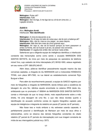 PODER JUDICIÁRIO DE SANTA CATARINA
Comarca de Presidente Getúlio
Vara Única
Processo n. 0001013-63.2017.8.24.0141
127
Welington: Pode crê?
Interlocutor: Falô.
Welington: Daí me liga, ô me liga daí eu vô tá em cima do (..)
Ligação encerra.
ÁUDIO 8
Alvo: Welington Arndt
Interlocutor: Não identificado
Welington: A mina tá descendo aí já.
Interlocutor: Eu tô aqui do lado do coisa aqui, ela tá com a balança ali?
Welington: Não, não tá, mas eu vou pegar...eu peso depois.
Interlocutor: Não feio tem mais de cinco gramas aqui.
Welington: Ah veja aí, ela vai lá buscar porque os homi passaram ai
antes na frente, ela vai buscar e já era, se passar nós conversa.
Interlocutor: O vagabundo então não vai levar nada então.
Salienta-se que a diligente equipe de inteligência identificou o interlocutor
constante das transcrições acima como sendo o acusado MARISSON DOS
SANTOS BATISTA, de início por meio de pesquisas via operadora de telefonia
móvel Vivo, cujo cadastro da linha interceptada (47) 99162-1893, estava registrado
em seu nome e CPF: 089.876.349-57.
Além disso, pôde-se identificar pessoalmente naquele mesmo dia das
conversas captadas, a chegada do réu MARISSON com a motocicleta HONDA/CG
TITAN, com placa MFI-7362, na rua lateral ao estabelecimento comercial Pig's
Burguer e Beer.
Para além do reconhecimento pessoal, a equipe do GAECO registrou por
meio de fotografias a chegada de MARISSON, dando ênfase para a existência da
tatuagem de uma flor, idêntica aquela encontrada no sistema IPEN deste réu,
enfatizando que no prontuário nº 689044 de MARISSON DOS SANTOS BATISTA
consta a informação de que no braço direito, mais especificamente sobre a mão
direita, há uma tatuagem de uma flor, o que não deixa dúvidas quanto a
identificação do acusado conforme consta do registro fotográfico captado pela
equipe de inteligência e integrante do relatório em pauta (2ª parcial, do 8º período).
Não fosse isso e muito embora o réu estivesse usando capacete, é
perfeitamente possível a identificação de Marisson por meio de seus olhos e
sobrancelhas, como se observa das demais fotografias constantes do citado
relatório (2ª parcial do 8º período de interceptação) com sua imagem constante da
mídia de seu interrogatório judicial na p. 5573.
Paraconferirooriginal,acesseositehttps://esaj.tjsc.jus.br/pastadigital/pg/abrirConferenciaDocumento.do,informeoprocesso0001013-63.2017.8.24.0141ecódigo16CD4F69.
Estedocumentoécópiadooriginal,assinadodigitalmenteporFELIPEAGRIZZIFERRACO,liberadonosautosem13/09/2019às21:35.
fls. 6175
 