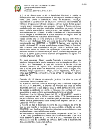 PODER JUDICIÁRIO DE SANTA CATARINA
Comarca de Presidente Getúlio
Vara Única
Processo n. 0001013-63.2017.8.24.0141
13
"[...] Já os denunciados ALAN e ROMÁRIO lideravam a venda de
entorpecentes em Presidente Getúlio e em algumas cidades da região,
como Dona Emma e Witmarsum. Junto de ROBERTO FRANÇA,
organizavam e gerenciavam as atividades criminosas relacionadas ao
tráfico de drogas desenvolvidas na região, além de outros delitos que por
ventura sejam necessários para angariar recursos à facção criminosa,
estabelecendo, nas reuniões realizadas, estratégias do grupo, tal qual
quem poderia comercializar entorpecentes nas cidades, bem como
aplicando eventuais punições. ROMÁRIO também era o responsável por
buscar drogas e redistribuí-las a outros traficantes da região, além de
vendê-las diretamente a usuários determinados.
Nesse sentido, cita-se como exemplo a conversa travada entre Gilvani
Ribeiro e um interlocutor (linha em nome de Guenther Hedler), onde é
mencionando que ROMÁRIO e ROBERTO fizeram uma reunião da
facção criminosa PGC na qual se definiu que ambos (Gilvani e Guenther)
não poderiam mais comercializar drogas, restando evidente que os
denunciados eram os líderes da organização criminosa na cidade e
definiam detalhes da comercialização, sendo também responsáveis por
recrutar e definir quem poderia revender entorpecentes na região (11º
período, 2ª parcial, áudio 1).
Em outra conversa, Gilvani contata Franciele e menciona que seu
sobrinho Juliano estaria sendo ameaçado por faccionados do Morro do
Horácio, em Florianópolis, e que ele pertencia à facção criminosa
"Primeiro Comando da Capital - PCC", e esse seria o motivo pelo qual
não o trouxe para morar em Presidente Getúlio, onde a facção rival,
"Primeiro Grupo Catarinense - PGC", possui hegemonia. Além disso,
relata que ROMÁRIO, entre outros, integra o PGC (8º período, 1 ª parcial,
áudios 6 e 7).
Destarte, não há falar-se em descrição genérica dos fatos, os quais ali
constam de forma pormenorizada.
No alusivo ao imputado crime de associação para o tráfico de drogas (art
35, da Lei 11.343/2006), a exordial faz menção aos fatos de forma
detalhada, como se lê das páginas 3032 a 3042, constando dela a data
da suposta perpetração do crime, a indicação dos corréus, em tese,
associados, e quais os fatos que supostamente teriam praticado.
Quanto ao crime de tráfico de drogas (art. 33, Lei 11.343/2006), os relatos
estão nas páginas 3047 a 3051 e nas pp. 3051 a 3057. Observa-se que a
peça trazde uma forma clara e precisa exposição dos fatos atribuídos a
ambos os réus, preenchendo todos os requisitos exigidos pelo art. 41 do
Código de Processo Penal.
O mesmo se diga à descrição do crime de posse irregular de arma de
fogo de uso restrito e munições de uso permitido, atribuído ao corréu
ROMÁRIO, com detalhamento das circunstâncias que possibilitam a mais
ampla defesa e o contraditório acerca dele.
Na mesma senda segue quanto ao crime de lavagem de capital (art. 1º da
Lei 9.613/98), igualmente atribuído ao denunciado ROMÁRIO, cujos fatos
estão descritos a partir da p. 3101 até a p. 3102. Verifica-se que há a
indicação do dia da ocorrência da infração, bem como o detalhamento
dela, viabilizando a mais ampla defesa.
Paraconferirooriginal,acesseositehttps://esaj.tjsc.jus.br/pastadigital/pg/abrirConferenciaDocumento.do,informeoprocesso0001013-63.2017.8.24.0141ecódigo16CD4F69.
Estedocumentoécópiadooriginal,assinadodigitalmenteporFELIPEAGRIZZIFERRACO,liberadonosautosem13/09/2019às21:35.
fls. 6061
 