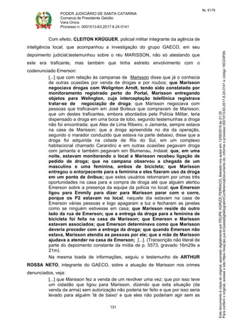 PODER JUDICIÁRIO DE SANTA CATARINA
Comarca de Presidente Getúlio
Vara Única
Processo n. 0001013-63.2017.8.24.0141
131
Com efeito, CLEITON KRÜGUER, policial militar integrante da agência de
inteligência local, que acompanhou a investigação do grupo GAECO, em seu
depoimento judicial,testemunhou sobre o réu MARISSON, não só atestando que
este era traficante, mas também que tinha estreito envolvimento com o
codenunciado Emerson:
[...] que com relação às campanas de Marisson disse que já o conhecia
de outras ocasiões por venda de drogas e por roubos; que Marisson
negociava drogas com Welignton Arndt, tendo sido constatado por
monitoramento registrado perto do Portal, Marisson entregando
objetos para Welington, cuja interceptação telefônica registrava
tratar-se de negociação de droga; que Marisson negociava com
pessoas que traficavam em José Boiteux que compravam de Marisson;
que um destes traficantes, embora abordados pela Polícia Militar, teria
dispensado a droga em uma boca de lobo, segundo testemunhas a droga
não foi encontrada; que Alex de Lima Ribeiro, o Jamanta, sempre estava
na casa de Marisson; que a droga apreendida no dia da operação,
segundo o marador conduzido que estava na parte debaixo, disse que a
droga foi adquirida na cidade de Rio do Sul, em um complexo
habitacional chamado Carandirú e em outras ocasiões pegavam droga
com jamanta e também pegavam em Blumenau, Indaial; que, em uma
noite, estavam monitorando o local e Marisson recebeu ligação de
pedido de droga; que na campana observou a chegada de um
masculino e uma feminina, ambos de bicicleta; que Marisson
entregou o entorpecente para a feminina e eles fizeram uso da droga
em um ponto de ônibus; que estes usuários retornaram por umas três
oportunidades na casa para a compra de droga até que alguém alertou
Emerson sobre a presença da equipe da polícia no local; que Emerson
ligou para Emmily para dizer para Marisson parar com o corre,
porque os P2 estavam no local; naquele dia estavam na casa de
Emerson várias pessoas e logo apagaram a luz e fecharam as janelas
como se ninguém estivesse em casa; que Marisson reside do outro
lado da rua de Emerson; que a entrega da droga para a feminina de
bicicleta foi feita na casa de Marisson; que Emerson e Marisson
estavam associados; que Emerson determinava como que Marisson
deveria proceder com a entrega da droga; que quando Emerson não
estava, Marisson atendia as pessoas por ele; que a mãe de Marisson
ajudava a atender na casa de Emerson; [...]. (Transcrição não literal de
parte do depoimento constante da mídia de p. 5573, gravado 16m29s a
21m).
Na mesma toada de informações, seguiu o testemunho de ARTHUR
ROSSA NETO, integrante do GAECO, sobre a atuação de Marisson nos crimes
denunciados, veja:
[...] que Marisson fez a venda de um revólver uma vez; que por isso teve
um cidadão que ligou para Marisson, dizendo que esta situação (da
venda da arma) sem autorização não poderia ter feito e que por isso seria
levado para alguém 'lá de baixo' e que eles não poderiam agir sem as
Paraconferirooriginal,acesseositehttps://esaj.tjsc.jus.br/pastadigital/pg/abrirConferenciaDocumento.do,informeoprocesso0001013-63.2017.8.24.0141ecódigo16CD4F69.
Estedocumentoécópiadooriginal,assinadodigitalmenteporFELIPEAGRIZZIFERRACO,liberadonosautosem13/09/2019às21:35.
fls. 6179
 