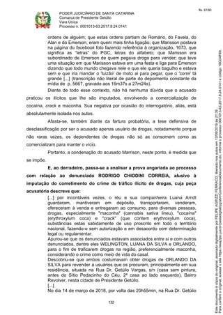 PODER JUDICIÁRIO DE SANTA CATARINA
Comarca de Presidente Getúlio
Vara Única
Processo n. 0001013-63.2017.8.24.0141
132
ordens de alguém; que estas ordens partiam de Romário, do Favela, do
Alan e do Emerson, eram quem mais tinha ligação; que Marisson postava
na página do facebook foto fazendo referência à organização, 1673, que
significa as “letras” do PGC, letras do alfabeto; que Marisson era
subordinado de Emerson de quem pegava droga para vender; que teve
uma situação em que Marisson estava em uma festa e liga para Emerson
dizendo que todo mundo chegava nele e que ele queria bagulho e estava
sem e que iria mandar o 'luizão' de moto ai para pegar, que o 'corre' tá
grande [...] (transcrição não literal de parte do depoimento constante da
mídia de p. 5667, gravado aos 16m37s a 27m24s).
Diante de todo esse contexto, não há nenhuma dúvida que o acusado
praticou os ilícitos que lhe são imputados, envolvendo a comercialização de
cocaína, crack e maconha. Sua negativa por ocasião do interrogatório, aliás, está
absolutamente isolada nos autos.
Afasta-se, também diante da fartura probatória, a tese defensiva de
desclassificação por ser o acusado apenas usuário de drogas, notadamente porque
não raras vezes, os dependentes de drogas não só as consomem como as
comercializam para manter o vício.
Portanto, a condenação do acusado Marrison, neste ponto, é medida que
se impõe.
E, ao derradeiro, passa-se a analisar a prova angariada ao processo
com relação ao denunciado RODRIGO CHIODINI CORREIA, alusivo à
imputação do cometimento do crime de tráfico ilícito de drogas, cuja peça
acusatória descreve que:
[...] por incontáveis vezes, o réu e sua companheira Luana Arndt
guardaram, mantiveram em depósito, transportaram, venderam,
ofereceram à venda e entregaram ao consumo, para diversas pessoas,
drogas, especialmente "maconha" (cannabis sativa lineu), "cocaína"
(erythroxylum coca) e "crack" (que contem erythroxylum coca),
substâncias estas sabidamente de uso proscrito em todo o território
nacional, fazendo-o sem autorização e em desacordo com determinação
legal ou regulamentar.
Apurou-se que os denunciados estavam associados entre si e com outros
denunciados, dentre eles WELINGTON, LUANA DA SILVA e ORLANDO,
para o fim de traficarem drogas na região, preferencialmente maconha,
considerando o crime como meio de vida do casal.
Descobriu-se que ambos costumavam obter drogas de ORLANDO DA
SILVA para revender a usuários que os procuram, principalmente em sua
residência, situada na Rua Dr. Getúlio Vargas, s/n (casa sem pintura,
antes do Sítio Pedacinho do Céu, 2ª casa ao lado esquerdo), Bairro
Revolver, nesta cidade de Presidente Getúlio.
[...]
No dia 14 de março de 2018, por volta das 20h55min, na Rua Dr. Getúlio
Paraconferirooriginal,acesseositehttps://esaj.tjsc.jus.br/pastadigital/pg/abrirConferenciaDocumento.do,informeoprocesso0001013-63.2017.8.24.0141ecódigo16CD4F69.
Estedocumentoécópiadooriginal,assinadodigitalmenteporFELIPEAGRIZZIFERRACO,liberadonosautosem13/09/2019às21:35.
fls. 6180
 
