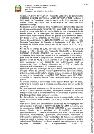 PODER JUDICIÁRIO DE SANTA CATARINA
Comarca de Presidente Getúlio
Vara Única
Processo n. 0001013-63.2017.8.24.0141
133
Vargas, s/n, Bairro Revolver em Presidente Getúlio/SC, os denunciados
RODRIGO CHIODINI CORREIA e LUANA SILVEIRA ARNDT venderam 1
(um) torrão de "maconha", pesando cerca de 2g (dois gramas), para
Gabriel Welter Rypchinski, sem autorização e em desacordo com
determinação legal.
Na ocasião, Gabriel deslocou até a residência dos denunciados, estando
de carona na motocicleta Honda/CG 150, placa MKZ-1016, e, logo após
adquirir a droga, saiu do local, oportunidade em que uma guarnição da
Polícia Militar fez a abordagem na motocicleta, tendo o condutor
empreendido fuga e Gabriel saltado da garupa e posteriormente detido.
Em busca pessoal, encontrou-se "maconha" com ele, lavrando-se o
Termo Circunstanciado n. 2293.18.0000178 em seu desfavor (vide
Relatório Operacional, da Agência de Inteligência da 2ª Cia, do 13º
Batalhão da Polícia Militar, datado em 19 de março de 2018, de p.
693-710).
No dia 19 de março de 2018, por volta das 15h02min, na Rua Curt
Hering, n. 1.901, Centro, em Presidente Getúlio/SC, o denunciado
RODRIGO CHIODINI CORREIA, de forma consciente e voluntária,
conhecedor da ilicitude e reprovabilidade de sua conduta, trazia consigo,
para o fim da venda, 1 (um) torrão de "maconha" (canabis sativa lineu),
pesando cerca de 18,1g (dezoito gramas e um decigrama), fazendo-o
sem autorização e em desacordo com determinação legal ou
regulamentar, tudo conforme fotografias de p. 7-9 e Laudo de
Constatação Provisória de p. 10 (daqueles autos).
Apurou-se que uma Guarnição da Polícia Militar, composta pelo policial
Douglas Ferreira de Campos, realizava patrulhamento ostensivo no local,
próximo ao restaurante Maba's, ocasião em que visualizou o denunciado
de carona na motocicleta Honda/CBX 250F Twister, placa QHR-9344,
conduzida por Jonathan Lisboa Bosse, realizando então a abordagem
policial.
Ao avistar a viatura, o denunciado retirou algo do bolso e pôs na boca,
ordenando o miliciano que o retirasse, constatando-se ser um torrão de
maconha.
Em busca pessoal no denunciado foi encontrada e apreendida a quantia
de R$ 202,00 (duzentos e dois reais), em espécie, oriundos da venda de
entorpecentes. Com o motorista também foi encontrada a quantia de R$
212,00 (duzentos e doze reais), em espécie.
Em decorrência, na ocasião, lavrou-se termo circunstanciado, porém, no
presente momento resta evidente que a droga trazida destinava-se à
venda.
Além disso, consta dos procedimentos cautelares de interceptações das
comunicações telefônicas n. 0000006-02.2018.8.24.0141 (apensos), que
os denunciados RODRIGO CHIODINI CORREIA e sua companheira
Luana Silveira Arndt (telefone 47 99163-6759), praticaram,
permanentemente, o comércio ilícito de entorpecentes, período em que
adquiriram, transportaram, guardaram, armazenaram, venderam e
entregaram ao consumo os mais variados tipos de drogas, especialmente
maconha, crack e cocaína, para outros traficantes e usuários, também
pelo sistema "Disk Drogas", conforme se extrai, exemplificativamente, dos
seguintes relatórios de acompanhamento: autos n.
Paraconferirooriginal,acesseositehttps://esaj.tjsc.jus.br/pastadigital/pg/abrirConferenciaDocumento.do,informeoprocesso0001013-63.2017.8.24.0141ecódigo16CD4F69.
Estedocumentoécópiadooriginal,assinadodigitalmenteporFELIPEAGRIZZIFERRACO,liberadonosautosem13/09/2019às21:35.
fls. 6181
 