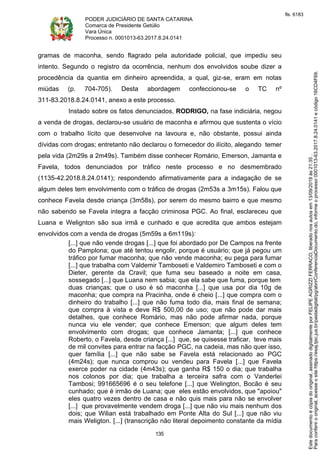 PODER JUDICIÁRIO DE SANTA CATARINA
Comarca de Presidente Getúlio
Vara Única
Processo n. 0001013-63.2017.8.24.0141
135
gramas de maconha, sendo flagrado pela autoridade policial, que impediu seu
intento. Segundo o registro da ocorrência, nenhum dos envolvidos soube dizer a
procedência da quantia em dinheiro apreendida, a qual, giz-se, eram em notas
miúdas (p. 704-705). Desta abordagem confeccionou-se o TC nº
311-83.2018.8.24.0141, anexo a este processo.
Instado sobre os fatos denunciados, RODRIGO, na fase indiciária, negou
a venda de drogas, declarou-se usuário de maconha e afirmou que sustenta o vício
com o trabalho lícito que desenvolve na lavoura e, não obstante, possui ainda
dívidas com drogas; entretanto não declarou o fornecedor do ilícito, alegando temer
pela vida (2m29s a 2m49s). Também disse conhecer Romário, Emerson, Jamanta e
Favela, todos denunciados por tráfico neste processo e no desmembrado
(1135-42.2018.8.24.0141); respondendo afirmativamente para a indagação de se
algum deles tem envolvimento com o tráfico de drogas (2m53s a 3m15s). Falou que
conhece Favela desde criança (3m58s), por serem do mesmo bairro e que mesmo
não sabendo se Favela integra a facção criminosa PGC. Ao final, esclareceu que
Luana e Welignton são sua irmã e cunhado e que acredita que ambos estejam
envolvidos com a venda de drogas (5m59s a 6m119s):
[...] que não vende drogas [...] que foi abordado por De Campos na frente
do Pamplona; que até tentou engolir, porque é usuário; que já pegou um
tráfico por fumar maconha; que não vende maconha; eu pega para fumar
[...] que trabalha com Valdemir Tamboseti e Valdemiro Tamboseti e com o
Dieter, gerente da Cravil; que fuma seu baseado a noite em casa,
sossegado [...] que Luana nem sabia; que ela sabe que fuma, porque tem
duas crianças; que o uso é só maconha [...] que usa por dia 10g de
maconha; que compra na Pracinha, onde é cheio [...] que compra com o
dinheiro do trabalho [...] que não fuma todo dia, mais final de semana;
que compra à vista e deve R$ 500,00 de uso; que não pode dar mais
detalhes, que conhece Romário, mas não pode afirmar nada, porque
nunca viu ele vender; que conhece Emerson; que algum deles tem
envolvimento com drogas; que conhece Jamanta; [...] que conhece
Roberto, o Favela, desde criança [...] que, se quisesse traficar, teve mais
de mil convites para entrar na facção PGC, na cadeia, mas não quer isso,
quer família [...] que não sabe se Favela está relacionado ao PGC
(4m24s); que nunca comprou ou vendeu para Favela [...] que Favela
exerce poder na cidade (4m43s); que ganha R$ 150 o dia; que trabalha
nos colonos por dia; que trabalha a terceira safra com o Vanderlei
Tambosi; 991665696 é o seu telefone [...] que Welington, Bocão é seu
cunhado; que é irmão de Luana; que eles estão envolvidos, que "apoiou"
eles quatro vezes dentro de casa e não quis mais para não se envolver
[...] que provavelmente vendem droga [...] que não viu mais nenhum dos
dois; que Wilian está trabalhado em Ponte Alta do Sul [...] que não viu
mais Weligton. [...] (transcrição não literal depoimento constante da mídia
Paraconferirooriginal,acesseositehttps://esaj.tjsc.jus.br/pastadigital/pg/abrirConferenciaDocumento.do,informeoprocesso0001013-63.2017.8.24.0141ecódigo16CD4F69.
Estedocumentoécópiadooriginal,assinadodigitalmenteporFELIPEAGRIZZIFERRACO,liberadonosautosem13/09/2019às21:35.
fls. 6183
 