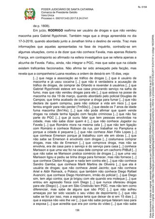PODER JUDICIÁRIO DE SANTA CATARINA
Comarca de Presidente Getúlio
Vara Única
Processo n. 0001013-63.2017.8.24.0141
136
de p. 1808).
Em juízo, RODRIGO reafirma ser usuário de drogas e que não vendeu
maconha para Gabriel Rypchinski. Também nega que a droga apreendida no dia
17-3-2018, quando abordado junto a Jonathan tinha o destino de venda. Traz mais
informações que aquelas apresentadas na fase de inquérito, contradiz-se em
algumas situações, como a de dizer que não conhece Favela, mas apenas Roberto
França, em contraponto ao afirmado na esfera investigativa que se referia apenas a
alcunha de Favela. Falou, ainda, não integrar o PGC, mas que sabe que na cidade
existem traficantes faccionados. Não afirma ter sido ameaçado pela facção, mas
revela que a companheira Luana recebeu a ordem de deixá-lo em 15 dias, veja:
[...] que nega a associação ao tráfico de drogas [...] que é usuário de
maconha e já usou cocaína [...] que não é verdadeira a acusação de
tráfico de drogas, de comprar de Orlando e revender à usuários [...] que
Gabriel Rypchinski esteve em sua casa procurando serviço na safra de
fumo, mas que não vendeu drogas para ele [...] que estava na posse de
maconha no dia 19 de março, quando abordado pelo policial Douglas de
Campos; que tinha acabado de comprar a droga para fumar [...] que não
declara de quem comprou, para não colocar a vida em risco [...] que
tentou engolir para não perder (7m50s) [...] que desde os 7 anos de idade
fuma maconha (8m14s); [...] que não pode afirmar que quem vende
drogas na cidade tenha ligação com facção criminosa [...] que não faz
parte do PGC [...] que já ouviu falar que tem pessoas envolvidas na
cidade, mas não sabe dizer quem é [...] que não conhece Jogador ou
Favela [...] que Romário mora na mesma cela [...] que não tem ligação
com Romário e conhece Robson da rua, por trabalhar no Pamplona e
porque a cidade é pequena [...] que não conhece Alan Félix Lopes [...]
que conhece Emerson porque já trabalhou com ele em obras [...] que
não sabe se Emerson é envolvido com drogas [...] costumava comprar
drogas, mas não de Emerson [...] que comprova droga, mas não se
envolvia, era de casa para o serviço e do serviço para casa [...] conhece
Marisson e que uma vez foi na casa dele comprar um cachorro PitBull [...]
que não sabe se Marisson pratica comércio de drogas [...] que uma vez
Marisson ligou e pediu se tinha droga para fornecer, mas não fornece [...]
que conhece Cleiton Kruguer e nada tem contra ele [...] que não conhece
Sandro Gamba; que conhece Marili Martins de Oliveira [...] que ela é
usuária de drogas; que não conhece Jesiel Jacinto; que não conhece
Ariel e Aldir Reinack, o Polaco; que também não conhece Diego Rafael
Avancini; que conhece Diego Horstmann, irmão do policial [...] que Diego
sim, tem algo contra; que já brigou com ele quando era moleque [...] que
entrou em agressão física com Diego [...] que nunca ofereceu drogas
para ele (Diego) [...] que em São Cristóvão tem PGC, mas não tem como
diferenciar, mas sabe de alguns que são PGC [...] que não sofreu
ameaças por ter sido vazado o seu vídeo de depoimento [...] que não
sabe se foi por isso, mas a esposa teria que deixar de si em 15 dias [...]
que a esposa não veio lhe ver [...] que não sabe porque falaram isso para
a esposa [...] que acredita que era por conta do vídeo [...] que não sabe
Paraconferirooriginal,acesseositehttps://esaj.tjsc.jus.br/pastadigital/pg/abrirConferenciaDocumento.do,informeoprocesso0001013-63.2017.8.24.0141ecódigo16CD4F69.
Estedocumentoécópiadooriginal,assinadodigitalmenteporFELIPEAGRIZZIFERRACO,liberadonosautosem13/09/2019às21:35.
fls. 6184
 