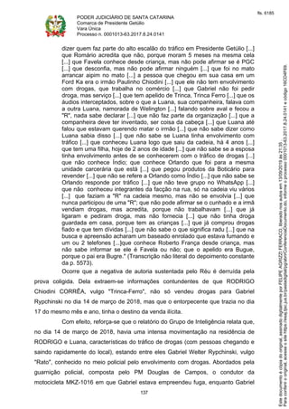 PODER JUDICIÁRIO DE SANTA CATARINA
Comarca de Presidente Getúlio
Vara Única
Processo n. 0001013-63.2017.8.24.0141
137
dizer quem faz parte do alto escalão do tráfico em Presidente Getúlio [...]
que Romário acredita que não, porque moram 5 meses na mesma cela
[...] que Favela conhece desde criança, mas não pode afirmar se é PGC
[...] que desconfia, mas não pode afirmar ninguém [...] que foi no mato
arrancar aipim no mato [...] a pessoa que chegou em sua casa em um
Ford Ka era o irmão Paulinho Chiodini [...] que ele não tem envolvimento
com drogas, que trabalha no comércio [...] que Gabriel não foi pedir
droga, mas serviço [...] que tem apelido de Trinca, Trinca Ferro [...] que os
áudios interceptados, sobre o que a Luana, sua companheira, falava com
a outra Luana, namorada de Welington [...] falando sobre aval e fecou a
"R", nada sabe declarar [...] que não faz parte da organização [...] que a
companheira deve ter inventado, ser coisa da cabeça [...] que Luana até
falou que estavam querendo matar o irmão [...] que não sabe dizer como
Luana sabia disso [...] que não sabe se Luana tinha envolvimento com
tráfico [...] que conheceu Luana logo que saiu da cadeia, há 4 anos [...]
que tem uma filha, hoje de 2 anos de idade [...] que não sabe se a esposa
tinha envolvimento antes de se conhecerem com o tráfico de drogas [...]
que não conhece Índio; que conhece Orlando que foi para a mesma
unidade carcerária que está [...] que pegou produtos da Boticário para
revender [...] que não se refere a Orlando como Índio [...] que não sabe se
Orlando responde por tráfico [...] que não teve grupo no WhatsApp [...]
que não conheceu integrantes da facção na rua, só na cadeia viu vários
[...] que faziam a "R" na cadeia mesmo, mas não se envolvia [...] que
nunca participou de uma "R"; que não pode afirmar se o cunhado e a irmã
vendiam drogas, mas acredita, porque não trabalhavam [...] que já
ligaram e pediram droga, mas não fornecia [...] que não tinha droga
guardada em casa, porque tem as crianças [...] que já comprou drogas
fiado e que tem dívidas [...] que não sabe o que significa radu [...] que na
busca e apreensão acharam um baseado enrolado que estava fumando e
um ou 2 telefones [...]que conhece Roberto França desde criança, mas
não sabe informar se ele é Favela ou não; que o apelido era Bugue,
porque o pai era Bugre." (Transcrição não literal do depoimento constante
da p. 5573).
Ocorre que a negativa de autoria sustentada pelo Réu é derruída pela
prova coligida. Dela extraem-se informações contundentes de que RODRIGO
Chiodini CORRÊA, vulgo "Trinca-Ferro", não só vendeu drogas para Gabriel
Rypchinski no dia 14 de março de 2018, mas que o entorpecente que trazia no dia
17 do mesmo mês e ano, tinha o destino da venda ilícita.
Com efeito, reforça-se que o relatório do Grupo de Inteligência relata que,
no dia 14 de março de 2018, havia uma intensa movimentação na residência de
RODRIGO e Luana, características do tráfico de drogas (com pessoas chegando e
saindo rapidamente do local), estando entre eles Gabriel Welter Rypchinski, vulgo
"Rato", conhecido no meio policial pelo envolvimento com drogas. Abordados pela
guarnição policial, composta pelo PM Douglas de Campos, o condutor da
motocicleta MKZ-1016 em que Gabriel estava empreendeu fuga, enquanto Gabriel
Paraconferirooriginal,acesseositehttps://esaj.tjsc.jus.br/pastadigital/pg/abrirConferenciaDocumento.do,informeoprocesso0001013-63.2017.8.24.0141ecódigo16CD4F69.
Estedocumentoécópiadooriginal,assinadodigitalmenteporFELIPEAGRIZZIFERRACO,liberadonosautosem13/09/2019às21:35.
fls. 6185
 