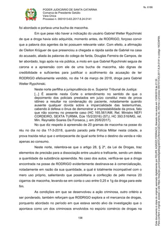 PODER JUDICIÁRIO DE SANTA CATARINA
Comarca de Presidente Getúlio
Vara Única
Processo n. 0001013-63.2017.8.24.0141
138
foi abordado e portava uma bucha de maconha.
Em que pese não haver a indicação do usuário Gabriel Welter Rypchinski
de que a droga havia sido adquirida, momento antes, de RODRIGO, forçoso convir
que a palavra dos agentes da lei possuem relevante valor. Com efeito, a afirmação
de Cleiton Krüguer de que presenciou a chegada e rápida saída de Gabriel na casa
do acusado, aliada às palavras do colega de farda, Douglas Ferreira de Campos, de
ter abordado, logo após na via pública, a moto em que Gabriel Rypchinski seguia de
carona e a apreensão com ele de uma bucha de maconha, são dignas de
credibilidade e suficientes para justificar o acolhimento da acusação de ter
RODRIGO efetivamente vendido, no dia 14 de março de 2018, droga para Gabriel
Welter Rypchinski.
Neste norte perfilha a jurisprudência do e. Superior Tribunal de Justiça:
[...] É assente nesta Corte o entendimento no sentido de que o
depoimento dos policiais prestados em juízo constitui meio de prova
idôneo a resultar na condenação do paciente, notadamente quando
ausente qualquer dúvida sobre a imparcialidade das testemunhas,
cabendo à defesa o ônus de demonstrar a imprestabilidade da prova, fato
que não ocorreu no presente caso (HC 165.561/AM, Rel. Ministro NEFI
CORDEIRO, SEXTA TURMA, DJe 15/2/2016) (STJ, HC 393.516/MG, rel.
Min. Reynaldo Soares Da Fonseca, j. em 20/6/2017).
No que diz respeito à apreensão de 20 gramas de maconha na posse do
réu no dia no dia 17-3-2018, quando parado pela Polícia Militar nesta cidade, a
prova trazida reluz que o entorpecente de igual sorte tinha o destino da venda e não
apenas ao consumo.
Neste norte, relembra-se que o artigo 28, § 2º, da Lei de Drogas, traz
elementos de precisão para a dissociação entre usuário e traficante, sendo um deles
a quantidade da substância apreendida. No caso dos autos, verifica-se que a droga
encontrada na posse de RODRIGO evidentemente destinava-se à comercialização,
notadamente em razão da sua quantidade, a qual é totalmente incompatível com o
mero uso próprio, salientando que possibilitaria a confecção de pelo menos 20
cigarros de maconha, levando-se em conta o uso entre 0,25 e 1g da droga para este
fim.
As condições em que se desenvolveu a ação criminosa, outro critério a
ser ponderado, também reforçam que RODRIGO explora a vil mercancia de drogas,
porquanto abordado no período em que estava sendo alvo da investigação que o
apontava como um dos criminosos envolvidos no espúrio comércio de drogas na
Paraconferirooriginal,acesseositehttps://esaj.tjsc.jus.br/pastadigital/pg/abrirConferenciaDocumento.do,informeoprocesso0001013-63.2017.8.24.0141ecódigo16CD4F69.
Estedocumentoécópiadooriginal,assinadodigitalmenteporFELIPEAGRIZZIFERRACO,liberadonosautosem13/09/2019às21:35.
fls. 6186
 