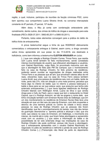 PODER JUDICIÁRIO DE SANTA CATARINA
Comarca de Presidente Getúlio
Vara Única
Processo n. 0001013-63.2017.8.24.0141
139
região, o qual, inclusive, participou de reuniões da facção criminosa PGC, como
bem apontou sua companheira Luana Silveira Arndt, na conversa interceptada
constante do 8º período, 2ª parcial, 13º áudio.
Além disso, o Réu já conta com condenação antecedente pelo
cometimento, dentre outros, dos crimes de tráfico de drogas e associação para esta
finalidade (PEC's 5928-37.2011. 5983-85.2011 e 5985-55.2011).
Portanto, todos estes elementos convergem para a prática do delito de
tráfico ilícito de entorpecentes.
A prova testemunhal segue a linha de que RODRIGO efetivamente
comercializou o entorpecente entregue à Gabriel, assim como, a droga cannabis
sativa linneu apreendida em sua posse no dia 17-3-2018, era destinado à
traficância, como bem informou a testemunha CLEITON KRUGUER em Juízo:
[...] que com relação a Rodrigo Chiodini Correa, Trinca Ferro, que residia
com Luana Arndt também foi feito monitoramento, sendo constatado
intensa movimentação de usuário; que efetuaram abordagens a usuários,
com Gabriel Ripchinsky, vulgo Rato, foi encontrado maconha com ele;
que a abordagem foi feita pelo PM De Campos; que o monitoramento
feito na casa de Rodrigo Chiodini, foi feito próximo da residência,
podendo serem ouvidas as negociações de drogas realizadas entre
Trinca Ferro e as pessoas que ali iam; que envolviam valores altos de mil
reais, oitocentos reais; que na casa de Trinca Ferro estava também
Luana Arndt; que uma pessoa da residência saiu com um balde, tarde da
noite, perto das 21h, indo em direção a uma mata próxima; percebia que
havia algo no interior do balde; que no retorno a pessoa balançava o
balde e dava para se ver que estava vazio; que presume que tenha sido
enterrado entorpecentes [...] que havia ligações telefônicas de Rodrigo
Chiodini falando com Wellington Arndt, Luana da Silva e que vendia
droga para o Cafu da Flash, para o rapaz que tem o restaurante no Hotel
Cayorá, que é o Rodrigo Avancini, se não se engana o nome dele; que
tinha vinculação também com Emerson Nunes Dias de Dalbérgia; que em
um dos monitoramento na residência de Emerson Nunes Dias teve uma
situação em que um táxi saiu da casa de Emerson, com dois ocupantes e
desviou de uma barreira policial no Centro da cidade e levou essas
pessoas na casa de Rodrigo Chiodini; que as pessoas não foram
identificadas; que fez o acompanhamento do taxista, mas não deu tempo
da guarnição desmanchar a barreira policial e alcançar o táxi; que era
noite; que estava na casa do Emerson, em Dalbérgia, o movimento era
intenso, de manhã até à noite; que foram feitas abordagens e apreendido
crack com os usuários [...] que sobre a informação do balde e da
possibilidade de ter sido enterrada droga nas imediações da casa de
Rodrigo Chiodini não pode confirmar, porque não houve a abordagem;
que o entorpecente apreendido com o usuário Gabriel Ripchinsky foi
negociado no pátio da residência e defronte a janela da casa de Rodrigo
Chiodini Correa [...] (Transcrição não literal de parte do depoimento
Paraconferirooriginal,acesseositehttps://esaj.tjsc.jus.br/pastadigital/pg/abrirConferenciaDocumento.do,informeoprocesso0001013-63.2017.8.24.0141ecódigo16CD4F69.
Estedocumentoécópiadooriginal,assinadodigitalmenteporFELIPEAGRIZZIFERRACO,liberadonosautosem13/09/2019às21:35.
fls. 6187
 