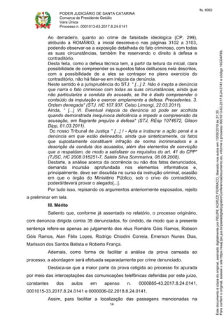 PODER JUDICIÁRIO DE SANTA CATARINA
Comarca de Presidente Getúlio
Vara Única
Processo n. 0001013-63.2017.8.24.0141
14
Ao derradeiro, quanto ao crime de falsidade ideológica (CP, 299),
atribuído a ROMÁRIO, a inicial descreve-o nas páginas 3102 a 3103,
podendo observar-se a exposição detalhada do fato criminoso, com todas
as suas circunstâncias, também lhe reservando o direito à defesa e
contraditório.
Desta feita, como a defesa técnica tem, a partir da leitura da inicial, clara
possibilidade de compreender os supostos fatos delituosos nela descritos,
com a possibilidade de a eles se contrapor no pleno exercício do
contraditório, não há falar-se em inépcia da denúncia.
Neste sentido é a jurisprudência do STJ: " [...] 2. Não é inepta a denúncia
que narra o fato criminoso com todas as suas circunstâncias, ainda que
não particularize a conduta do acusado, se lhe é dado compreender o
conteúdo da imputação e exercer amplamente a defesa. Precedentes. 3.
Ordem denegada" (STJ. HC 107.937, Celso Limongi, 22.03.2011).
Ainda, " [...] VI. Eventual inépcia da denúncia só pode ser acolhida
quando demonstrada inequívoca deficiência a impedir a compreensão da
acusação, em flagrante prejuízo à defesa" (STJ, REsp 1074672, Gilson
Dipp, 01.03.2011).
Do nosso Tribunal de Justiça " [...] I - Apta a instaurar a ação penal é a
denúncia em que estão delineados, ainda que sinteticamente, os fatos
que supostamente constituem infração de norma incriminadora e a
descrição da conduta dos acusados, além dos elementos de convicção
que a respaldam, de modo a satisfazer os requisitos do art. 41 do CPP"
(TJSC, HC 2008.016251-7, Salete Silva Sommariva, 08.08.2008).
Destarte, a análise acerca da ocorrência ou não dos fatos denunciados,
demanda incursão aprofundada nos elementos informativos e,
principalmente, deve ser discutida no curso da instrução criminal, ocasião
em que o órgão do Ministério Público, sob o crivo do contraditório,
poderá/deverá provar o alegado[...].
Por tudo isso, repisando os argumentos anteriormente esposados, rejeito
a preliminar em tela.
III. Mérito
Saliento que, conforme já assentado no relatório, o processo originário,
com denúncia dirigida contra 35 denunciados, foi cindido, de modo que a presente
sentença refere-se apenas ao julgamento dos réus Romário Góis Ramos, Robson
Góis Ramos, Alan Félix Lopes, Rodrigo Chiodini Correia, Emerson Nunes Dias,
Marisson dos Santos Batista e Roberto França.
Ademais, como forma de facilitar a análise da prova carreada ao
processo, a abordagem será efetuada separadamente por crime denunciado.
Destaca-se que a maior parte da prova coligida ao processo foi apurada
por meio das interceptações das comunicações telefônicas deferidas por este juízo,
constantes dos autos em apenso n. 0000885-43.2017.8.24.0141,
0001015-33.2017.8.24.0141 e 0000006-02.2018.8.24.0141.
Assim, para facilitar a localização das passagens mencionadas na
Paraconferirooriginal,acesseositehttps://esaj.tjsc.jus.br/pastadigital/pg/abrirConferenciaDocumento.do,informeoprocesso0001013-63.2017.8.24.0141ecódigo16CD4F69.
Estedocumentoécópiadooriginal,assinadodigitalmenteporFELIPEAGRIZZIFERRACO,liberadonosautosem13/09/2019às21:35.
fls. 6062
 