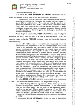PODER JUDICIÁRIO DE SANTA CATARINA
Comarca de Presidente Getúlio
Vara Única
Processo n. 0001013-63.2017.8.24.0141
140
constante da mídia de p. 5573)
E o militar DOUGLAS FERREIRA DE CAMPOS esclareceu em seu
depoimento judicial, o que já havia dito na fase de inquérito, confirmando:
[...] que teve uma situação com o réu Rodrigo Chiodini Correa, quando o
abordou com um torrão de maconha e que Rodrigo tentou engolir ele [...]
que é difícil o usuário indicar o fornecedor da droga [...] que teve um
episódio que abordou o vulgo “Rato” e ele estava na posse de maconha;
que o “Rato” tinha vindo do bairro Revólver e que a abordagem foi feita a
pedido do pessoal que estava monitorando a casa de Rodrigo Chiodini
[...]. (Transcrição não literal de parte das declarações constantes do
audiovisual de p.5573).
Ainda da prova testemunhal, DIEGO AVANCINI na fase investigativa
esclareceu ter ligado certa vez para o Rodrigo e encomendado R$ 20,00 em
maconha e que, na ligação, RODRIGO aceitou a venda, entretanto não chegou a
efetuar a entrega:
[...] que sobre Rodrigo e Luana comercializavam droga; que já foi usuário
de maconha, mas antigamente; que nunca conseguiu pegar nada; que a
conversa em abril deste ano com Rodrigo, queria maconha; que sabia
que ele vendia, por ser cidade pequena e o pessoal falava; que nunca
havia comprado antes dele; que pediu 20 reais de maconha; que embora
tenha ligado e pedido maconha de Rodrigo ele não apareceu; que pelo
WhasApp Rodrigo disse que não conseguiu [...] que nem sabe quem é
Luana; que conhece Rodrigo porque quando piazão estudavam juntos [...]
que na conversa Rodrigo aceitou vender, mas não entregou [...] que
nunca comprou de Adeir; que sobre Adeir vender também” cidade
pequena, todo mundo sabe e depois, cara como vou te dizer, do dia pra
noite o cara ... né, eu trabalho a minha vida toda, tenho duas empresas e
dou o pau da goiaba pra comprar um carro, financiar até o resto e o caro
tem... de posses não, de vender hambúrguer; me falaram que ele tem
duas casas de aluguel [...] que a piazada sabia que Pig vendia drogas [...]
que a turma, vai em qualquer barzinho, Baking, Kalunga, eles sabem [...]
sobre Romário também escutava falar, era outro que nunca trabalhou na
vida e daí troca de carro (6m09s); mas só ouviu falar de Romário [...] que
só conhecia pessoalmente Giovani [...] (transcrição não literal da
declaração constante do audiovisual de p. 1809 sétimo vídeo).
Em juízo, DIEGO AVANCINI reitera ter encomendado entorpecentes de
RODRIGO, não obstante reafirme que a droga não chegou a ser entregue:
[...] conhece Rodrigo Chiodini, cujo apelido é Trinca Ferro; que já usou
maconha; que ligou para Rodrigo encomendando “10 pila” de maconha,
mas não deu certo, Rodrigo não lhe entregou; que sabia que Rodrigo
vendia droga por ouvir falar, a cidade é pequena [...] que falou com
Rodrigo ao telefone, tendo Rodrigo respondido que iria lhe trazer, mas
não trouxe a droga [...] que não conhece Luana, mulher de Rodrigo [...]”.
(Transcrição não literal de parte das declarações constantes da mídia de
p. 5567).
A testemunha DIEGO HORSTMANN, ouvida na fase de inquisitória,
Paraconferirooriginal,acesseositehttps://esaj.tjsc.jus.br/pastadigital/pg/abrirConferenciaDocumento.do,informeoprocesso0001013-63.2017.8.24.0141ecódigo16CD4F69.
Estedocumentoécópiadooriginal,assinadodigitalmenteporFELIPEAGRIZZIFERRACO,liberadonosautosem13/09/2019às21:35.
fls. 6188
 